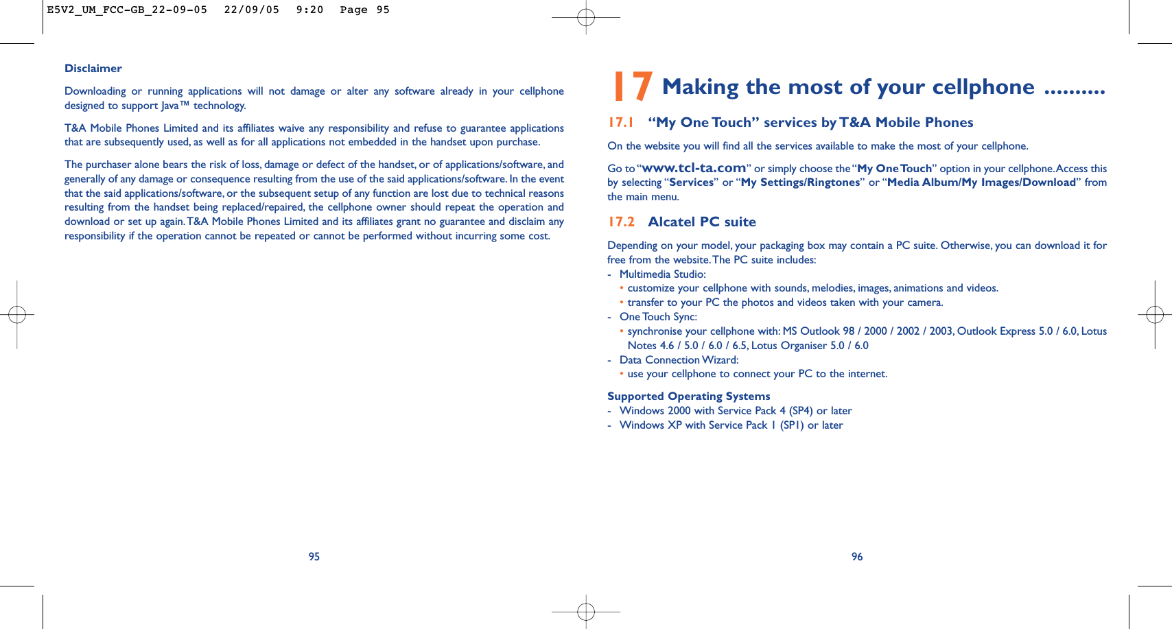 17 Making the most of your cellphone ..........17.1 “My One Touch” services by T&amp;A Mobile PhonesOn the website you will find all the services available to make the most of your cellphone.Go to “www.tcl-ta.com” or simply choose the “My One Touch” option in your cellphone.Access thisby selecting “Services” or “My Settings/Ringtones” or “Media Album/My Images/Download” fromthe main menu.17.2 Alcatel PC suiteDepending on your model, your packaging box may contain a PC suite. Otherwise, you can download it forfree from the website.The PC suite includes:-Multimedia Studio:•customize your cellphone with sounds, melodies, images, animations and videos.•transfer to your PC the photos and videos taken with your camera.-One Touch Sync:•synchronise your cellphone with: MS Outlook 98 / 2000 / 2002 / 2003, Outlook Express 5.0 / 6.0, LotusNotes 4.6 / 5.0 / 6.0 / 6.5, Lotus Organiser 5.0 / 6.0-Data Connection Wizard:•use your cellphone to connect your PC to the internet.Supported Operating Systems-Windows 2000 with Service Pack 4 (SP4) or later-Windows XP with Service Pack 1 (SP1) or later9695DisclaimerDownloading or running applications will not damage or alter any software already in your cellphonedesigned to support Java™ technology.T&amp;A Mobile Phones Limited and its affiliates waive any responsibility and refuse to guarantee applicationsthat are subsequently used, as well as for all applications not embedded in the handset upon purchase.The purchaser alone bears the risk of loss, damage or defect of the handset, or of applications/software, andgenerally of any damage or consequence resulting from the use of the said applications/software. In the eventthat the said applications/software, or the subsequent setup of any function are lost due to technical reasonsresulting from the handset being replaced/repaired, the cellphone owner should repeat the operation anddownload or set up again.T&amp;A Mobile Phones Limited and its affiliates grant no guarantee and disclaim anyresponsibility if the operation cannot be repeated or cannot be performed without incurring some cost.E5V2_UM_FCC-GB_22-09-05  22/09/05  9:20  Page 95