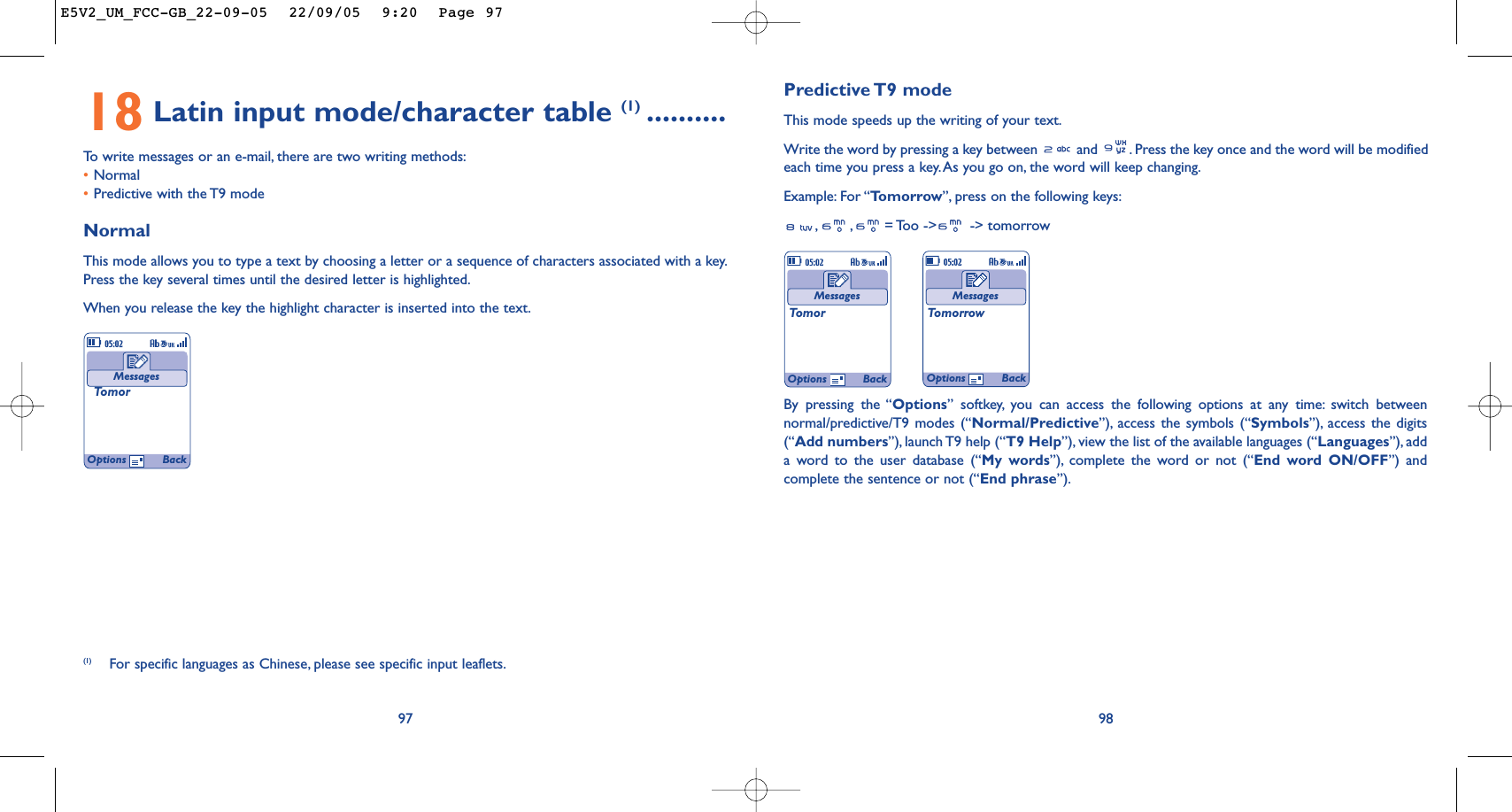 Predictive T9  modeThis mode speeds up the writing of your text.Write the word by pressing a key between  and  . Press the key once and the word will be modifiedeach time you press a key. As you go on, the word will keep changing.Example: For “Tomorrow”, press on the following keys:,,= Too -&gt;  -&gt; tomorrow98MessagesTomorMessagesTomorrowOptions BackOptions Back18 Latin input mode/character table (1) ..........To   write messages or an e-mail, there are two writing methods:•Normal •Predictive with the T9 modeNormalThis mode allows you to type a text by choosing a letter or a sequence of characters associated with a key.Press the key several times until the desired letter is highlighted.When you release the key the highlight character is inserted into the text.97MessagesTomor(1) For specific languages as Chinese, please see specific input leaflets.Options BackBy pressing the “Options” softkey, you can access the following options at any time: switch betweennormal/predictive/T9 modes (“Normal/Predictive”), access the symbols (“Symbols”), access the digits(“Add numbers”), launch T9 help (“T9 Help”), view the list of the available languages (“Languages”), adda word to the user database (“My words”), complete the word or not (“End word ON/OFF”) andcomplete the sentence or not (“End phrase”).E5V2_UM_FCC-GB_22-09-05  22/09/05  9:20  Page 97