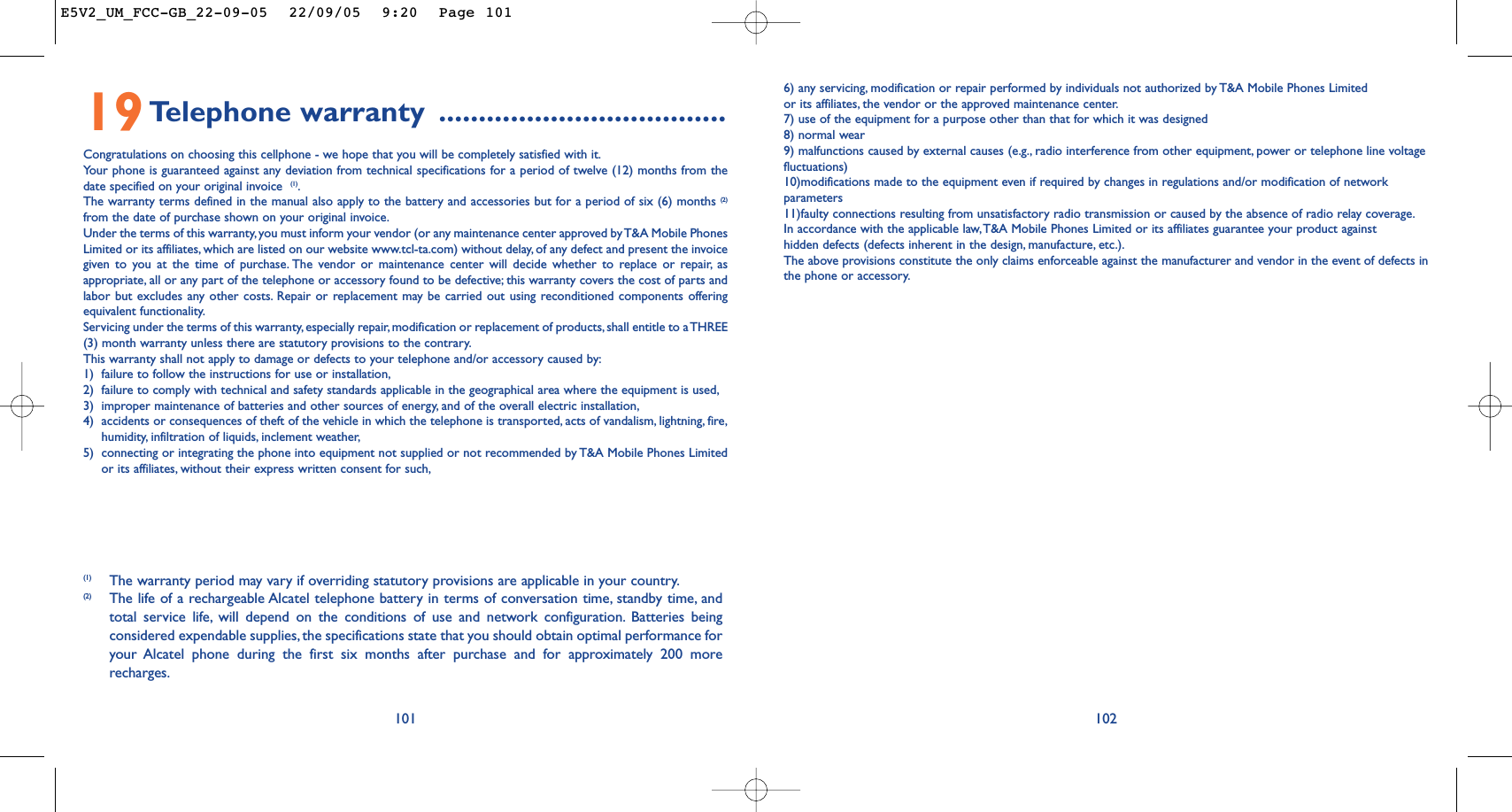 6) any servicing, modification or repair performed by individuals not authorized by T&amp;A Mobile Phones Limitedor its affiliates, the vendor or the approved maintenance center.7) use of the equipment for a purpose other than that for which it was designed8) normal wear9) malfunctions caused by external causes (e.g., radio interference from other equipment, power or telephone line voltagefluctuations)10)modifications made to the equipment even if required by changes in regulations and/or modification of networkparameters11)faulty connections resulting from unsatisfactory radio transmission or caused by the absence of radio relay coverage.In accordance with the applicable law,T&amp;A Mobile Phones Limited or its affiliates guarantee your product againsthidden defects (defects inherent in the design, manufacture, etc.).The above provisions constitute the only claims enforceable against the manufacturer and vendor in the event of defects inthe phone or accessory.10210119Telephone warranty ....................................Congratulations on choosing this cellphone - we hope that you will be completely satisfied with it.Yo ur phone is guaranteed against any deviation from technical specifications for a period of twelve (12) months from thedate specified on your original invoice  (1).The warranty terms defined in the manual also apply to the battery and accessories but for a period of six (6) months (2)from the date of purchase shown on your original invoice.Under the terms of this warranty, you must inform your vendor (or any maintenance center approved by T&amp;A Mobile PhonesLimited or its affiliates, which are listed on our website www.tcl-ta.com) without delay, of any defect and present the invoicegiven to you at the time of purchase. The vendor or maintenance center will decide whether to replace or repair, asappropriate, all or any part of the telephone or accessory found to be defective; this warranty covers the cost of parts andlabor but excludes any other costs. Repair or replacement may be carried out using reconditioned components offeringequivalent functionality.Servicing under the terms of this warranty, especially repair,modification or replacement of products,shall entitle to a THREE(3) month warranty unless there are statutory provisions to the contrary.This warranty shall not apply to damage or defects to your telephone and/or accessory caused by:1) failure to follow the instructions for use or installation,2) failure to comply with technical and safety standards applicable in the geographical area where the equipment is used,3) improper maintenance of batteries and other sources of energy, and of the overall electric installation,4) accidents or consequences of theft of the vehicle in which the telephone is transported, acts of vandalism, lightning, fire,humidity, infiltration of liquids, inclement weather,5) connecting or integrating the phone into equipment not supplied or not recommended by T&amp;A Mobile Phones Limitedor its affiliates, without their express written consent for such,(1) The warranty period may vary if overriding statutory provisions are applicable in your country.(2) The life of a rechargeable Alcatel telephone battery in terms of conversation time, standby time, andtotal service life, will depend on the conditions of use and network configuration. Batteries beingconsidered expendable supplies, the specifications state that you should obtain optimal performance foryour Alcatel phone during the first six months after purchase and for approximately 200 morerecharges.E5V2_UM_FCC-GB_22-09-05  22/09/05  9:20  Page 101