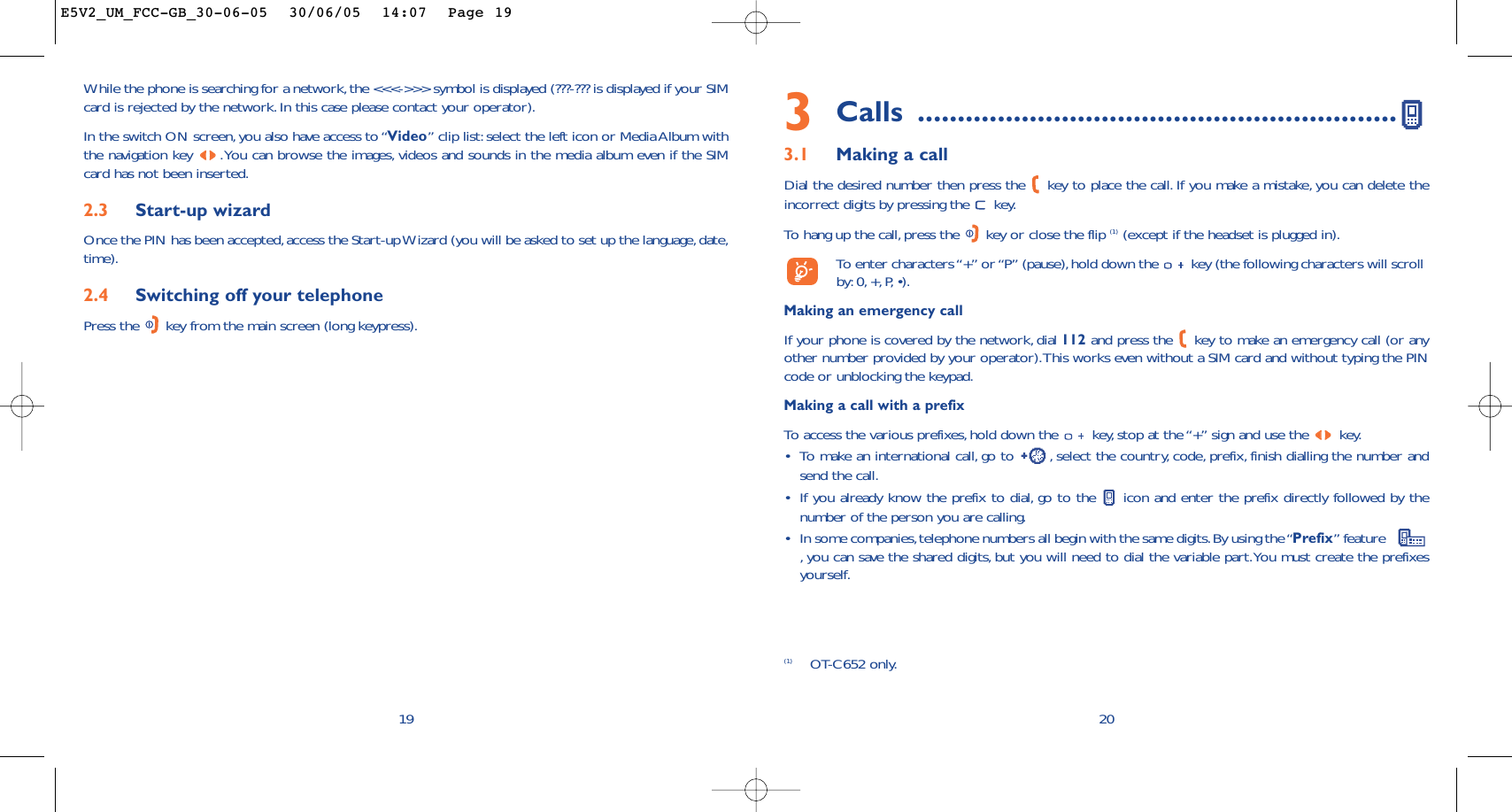 3Calls ............................................................3.1 Making a callDial the desired number then press the  key to place the call. If you make a mistake, you can delete theincorrect digits by pressing the  key.To   hang up the call, press the  key or close the flip (1) (except if the headset is plugged in).To  enter characters “+” or “P” (pause),hold down the  key (the following characters will scrollby: 0, +,P,•).Making an emergency callIf your phone is covered by the network, dial 112 and press the  key to make an emergency call (or anyother number provided by your operator).This works even without a SIM card and without typing the PINcode or unblocking the keypad.Making a call with a prefixTo   access the various prefixes,hold down the  key, stop at the “+” sign and use the  key.•To make an international call, go to  , select the country, code, prefix, finish dialling the number andsend the call.•If you already know the prefix to dial, go to the  icon and enter the prefix directly followed by thenumber of the person you are calling.•In some companies,telephone numbers all begin with the same digits.By using the “Prefix” feature   ,you can save the shared digits, but you will need to dial the variable part.You must create the prefixesyourself.2019While the phone is searching for a network,the &lt;&lt;&lt;-&gt;&gt;&gt; symbol is displayed (???-??? is displayed if your SIMcard is rejected by the network.In this case please contact your operator).In the switch ON screen,you also have access to “Video” clip list:select the left icon or Media Album withthe navigation key  .You can browse the images, videos and sounds in the media album even if the SIMcard has not been inserted.2.3 Start-up wizardOnce the PIN has been accepted,access the Start-up Wizard (you will be asked to set up the language,date,time).2.4 Switching off your telephone Press the  key from the main screen (long keypress).(1) OT-C652 only.E5V2_UM_FCC-GB_30-06-05  30/06/05  14:07  Page 19