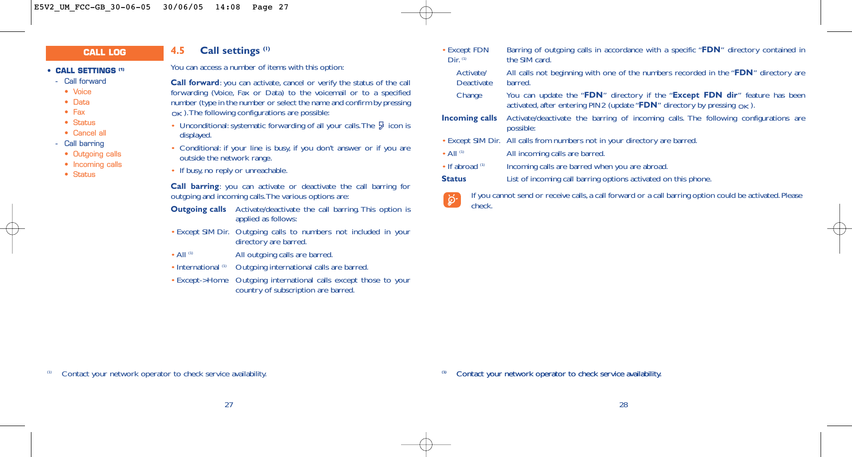 28(1) Contact your network operator to check service availability.•Except FDN  Barring of outgoing calls in accordance with a specific “FDN” directory contained in Dir. (1) the SIM card.Activate/ All calls not beginning with one of the numbers recorded in the “FDN” directory are Deactivate barred.Change You can update the “FDN” directory if the “Except FDN dir” feature has beenactivated, after entering PIN2 (update “FDN” directory by pressing  ).Incoming calls Activate/deactivate the barring of incoming calls. The following configurations arepossible:•Except SIM Dir. All calls from numbers not in your directory are barred.•All (1) All incoming calls are barred.•If abroad (1) Incoming calls are barred when you are abroad.Status List of incoming call barring options activated on this phone.If you cannot send or receive calls,a call forward or a call barring option could be activated.Pleasecheck.(1) Contact your network operator to check service availability.274.5 Call settings (1)You can access a number of items with this option:Call forward:you can activate, cancel or verify the status of the callforwarding (Voice, Fax or Data) to the voicemail or to a specifiednumber (type in the number or select the name and confirm by pressing).The following configurations are possible:•Unconditional: systematic forwarding of all your calls.The  icon isdisplayed.•Conditional: if your line is busy, if you don’t answer or if you areoutside the network range.•If busy, no reply or unreachable.Call barring:you can activate or deactivate the call barring foroutgoing and incoming calls.The various options are:Outgoing calls Activate/deactivate the call barring. This option isapplied as follows:•Except SIM Dir. Outgoing calls to numbers not included in yourdirectory are barred.•All (1) All outgoing calls are barred.•International (1) Outgoing international calls are barred.•Except-&gt;Home Outgoing international calls except those to yourcountry of subscription are barred.•CALL SETTINGS (1)-Call forward•Voice•Data•Fax•Status•Cancel all-Call barring•Outgoing calls•Incoming calls•Status(1) Contact your network operator to check service availability.CALL LOGE5V2_UM_FCC-GB_30-06-05  30/06/05  14:08  Page 27