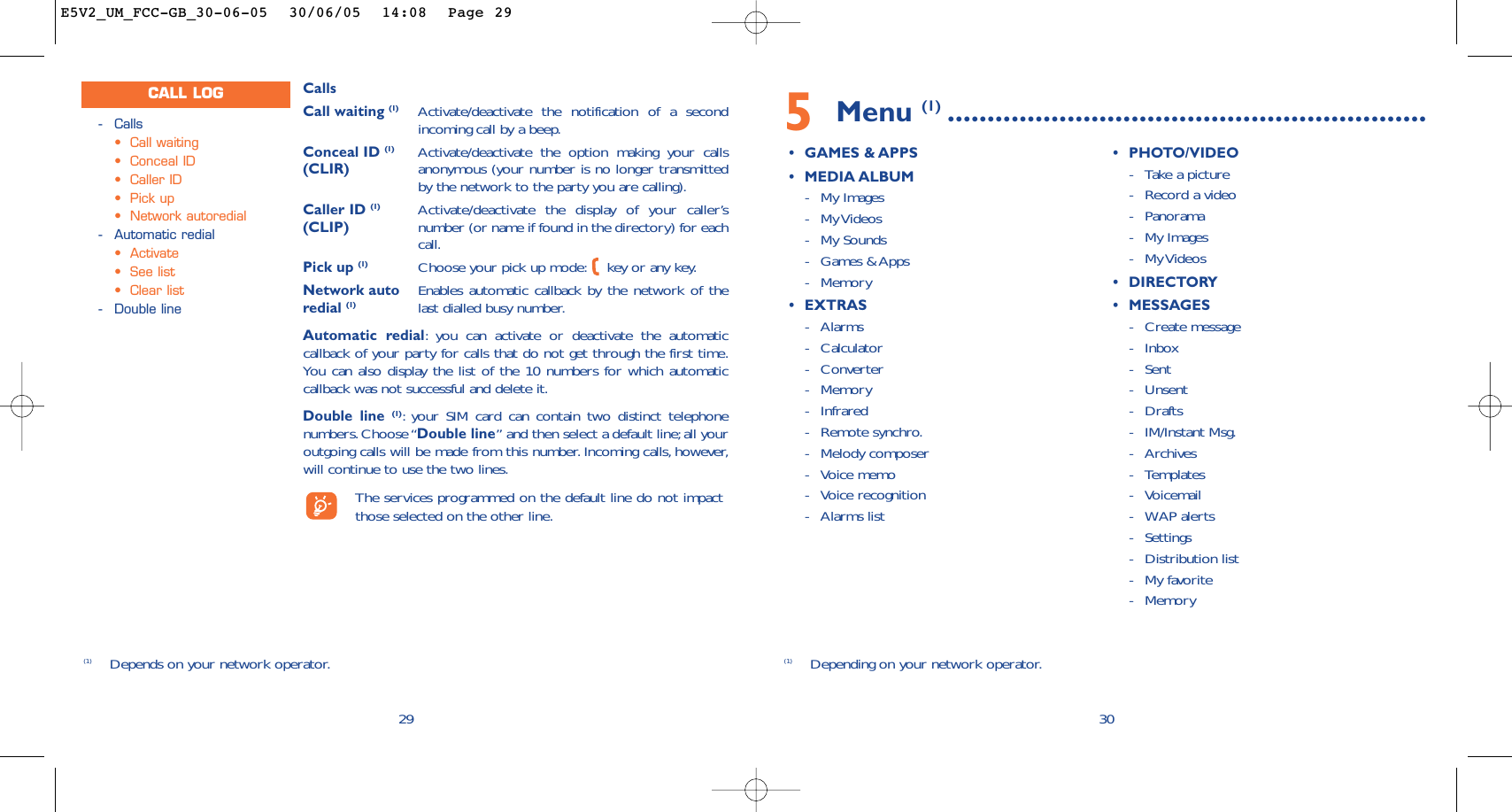 5Menu (1) ............................................................•GAMES &amp; APPS•MEDIA ALBUM-My Images-My Videos -My Sounds-Games &amp; Apps-Memory•EXTRAS-Alarms-Calculator-Converter-Memory-Infrared-Remote synchro.-Melody composer-Voice memo-Voice recognition-Alarms list•PHOTO/VIDEO-Take a picture-Record a video-Panorama-My Images-My Videos •DIRECTORY•MESSAGES-Create message-Inbox-Sent -Unsent-Drafts-IM/Instant Msg.-Archives-Templates-Voicemail-WAP alerts-Settings-Distribution list-My favorite-Memory30(1) Depending on your network operator.CallsCall waiting (1) Activate/deactivate the notification of a secondincoming call by a beep.Conceal ID (1) Activate/deactivate the option making your calls (CLIR) anonymous (your number is no longer transmittedby the network to the party you are calling).Caller ID (1) Activate/deactivate the display of your caller’s (CLIP) number (or name if found in the directory) for eachcall.Pick up (1) Choose your pick up mode: key or any key.Network auto Enables automatic callback by the network of the redial (1) last dialled busy number.Automatic redial:you can activate or deactivate the automaticcallback of your party for calls that do not get through the first time.You can also display the list of the 10 numbers for which automaticcallback was not successful and delete it.Double line (1):your SIM card can contain two distinct telephonenumbers. Choose “Double line” and then select a default line;all youroutgoing calls will be made from this number. Incoming calls, however,will continue to use the two lines.The services programmed on the default line do not impactthose selected on the other line.29-Calls•Call waiting•Conceal ID•Caller ID•Pick up•Network autoredial-Automatic redial•Activate•See list•Clear list-Double lineCALL LOG(1) Depends on your network operator.E5V2_UM_FCC-GB_30-06-05  30/06/05  14:08  Page 29