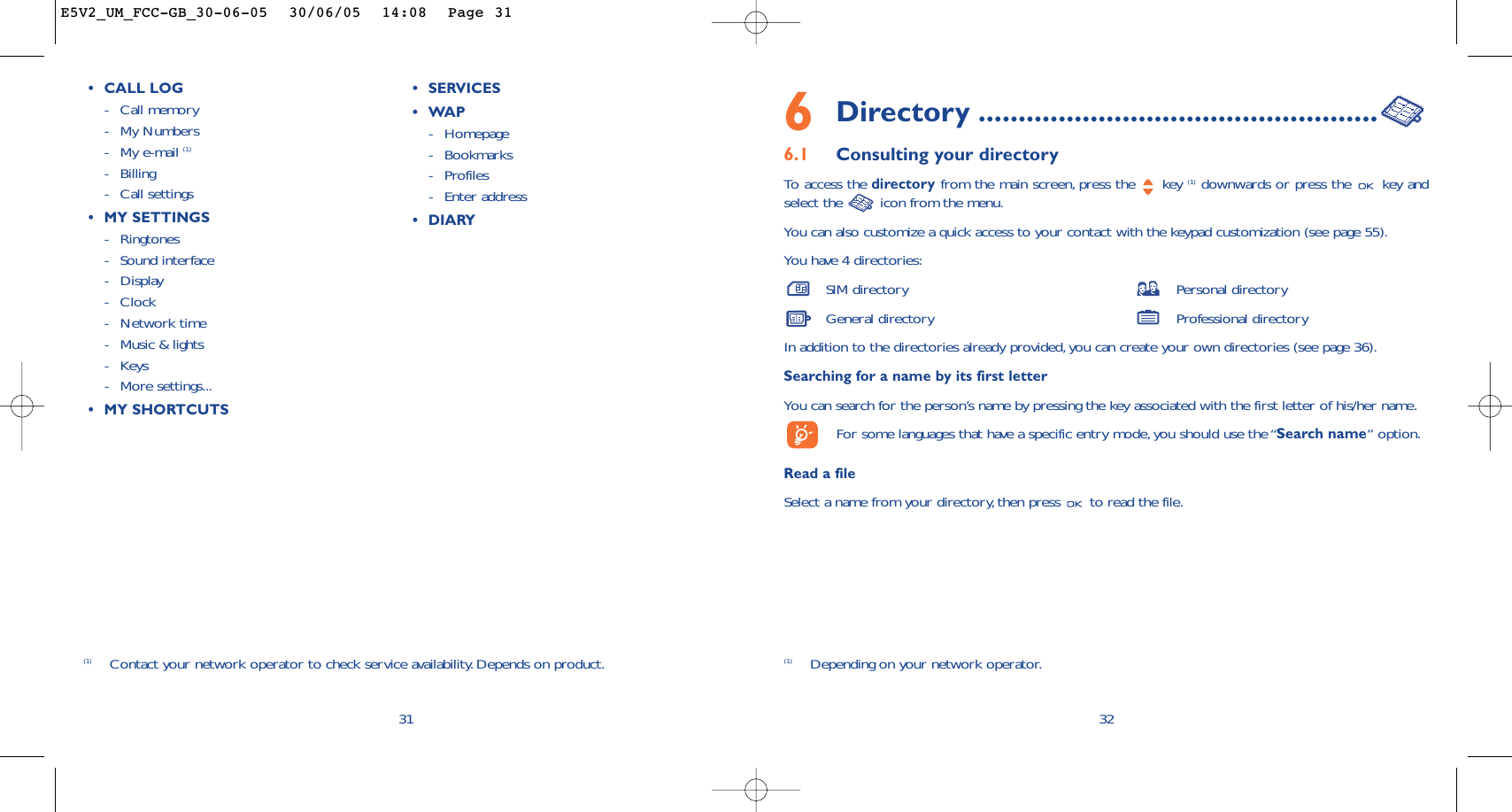 6Directory ..................................................6.1 Consulting your directoryTo   access the directory from the main screen, press the  key (1) downwards or press the  key andselect the  icon from the menu.You can also customize a quick access to your contact with the keypad customization (see page 55).You have 4 directories:SIM directory Personal directoryGeneral directory Professional directoryIn addition to the directories already provided, you can create your own directories (see page 36).Searching for a name by its first letterYou can search for the person’s name by pressing the key associated with the first letter of his/her name.For some languages that have a specific entry mode, you should use the “Search name” option.Read a fileSelect a name from your directory, then press  to read the file.32(1) Depending on your network operator.31(1) Contact your network operator to check service availability. Depends on product.•CALL LOG-Call memory -My Numbers-My e-mail (1)-Billing-Call settings•MY SETTINGS-Ringtones-Sound interface-Display -Clock-Network time-Music &amp; lights-Keys-More settings...•MY SHORTCUTS•SERVICES •WAP-Homepage-Bookmarks-Profiles-Enter address•DIARYE5V2_UM_FCC-GB_30-06-05  30/06/05  14:08  Page 31