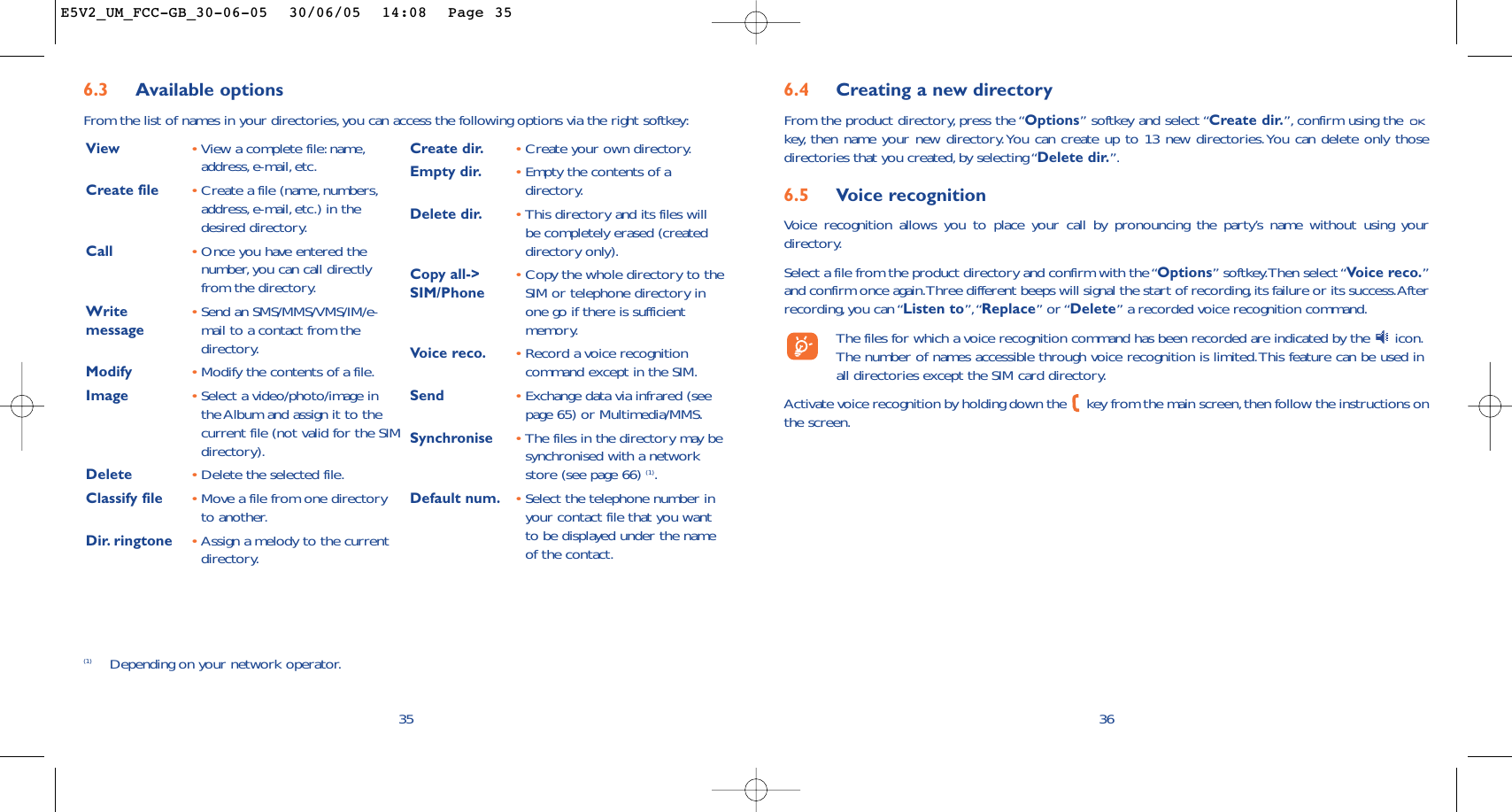6.4 Creating a new directoryFrom the product directory, press the “Options” softkey and select “Create dir.”, confirm using the key, then name your new directory.You can create up to 13 new directories.You can delete only thosedirectories that you created, by selecting “Delete dir.”.6.5 Voice recognitionVoice recognition allows you to place your call by pronouncing the party’s name without using yourdirectory.Select a file from the product directory and confirm with the “Options” softkey.Then select “Voice reco.”and confirm once again.Three different beeps will signal the start of recording,its failure or its success.Afterrecording, you can “Listen to”,“Replace” or “Delete” a recorded voice recognition command.The files for which a voice recognition command has been recorded are indicated by the  icon.The number of names accessible through voice recognition is limited.This feature can be used inall directories except the SIM card directory.Activate voice recognition by holding down the  key from the main screen,then follow the instructions onthe screen.366.3 Available optionsFrom the list of names in your directories,you can access the following options via the right softkey:35View •View a complete file:name,address, e-mail, etc.Create file •Create a file (name, numbers,address,e-mail, etc.) in thedesired directory.Call •Once you have entered thenumber, you can call directlyfrom the directory.Write  •Send an SMS/MMS/VMS/IM/e-message mail to a contact from thedirectory.Modify •Modify the contents of a file.Image •Select a video/photo/image inthe Album and assign it to thecurrent file (not valid for the SIMdirectory).Delete  •Delete the selected file.Classify file •Move a file from one directoryto another.Dir. ringtone  •Assign a melody to the currentdirectory.Create dir. •Create your own directory.Empty dir. •Empty the contents of adirectory.Delete dir. •This directory and its files willbe completely erased (createddirectory only).Copy all-&gt;  •Copy the whole directory to the SIM/Phone SIM or telephone directory inone go if there is sufficientmemory.Voice reco. •Record a voice recognitioncommand except in the SIM.Send •Exchange data via infrared (seepage 65) or Multimedia/MMS.Synchronise •The files in the directory may besynchronised with a networkstore (see page 66) (1).Default num. •Select the telephone number inyour contact file that you wantto be displayed under the nameof the contact.(1) Depending on your network operator.E5V2_UM_FCC-GB_30-06-05  30/06/05  14:08  Page 35
