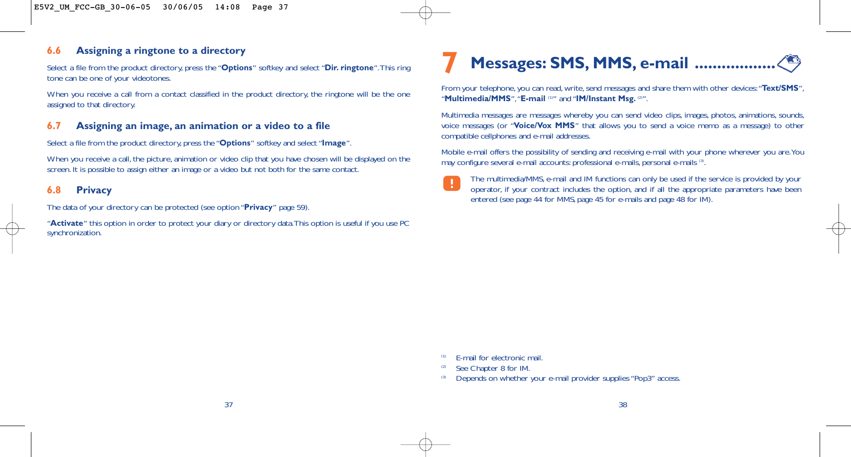 7Messages: SMS, MMS, e-mail ..................From your telephone, you can read, write, send messages and share them with other devices:“Te xt/SMS”,“Multimedia/MMS”,“E-mail (1)” and “IM/Instant Msg. (2)”.Multimedia messages are messages whereby you can send video clips, images, photos, animations, sounds,voice messages (or “Voice/Vox MMS” that allows you to send a voice memo as a message) to othercompatible cellphones and e-mail addresses.Mobile e-mail offers the possibility of sending and receiving e-mail with your phone wherever you are.Youmay configure several e-mail accounts: professional e-mails,personal e-mails (3).The multimedia/MMS, e-mail and IM functions can only be used if the service is provided by youroperator, if your contract includes the option, and if all the appropriate parameters have beenentered (see page 44 for MMS,page 45 for e-mails and page 48 for IM).38(1) E-mail for electronic mail.(2) See Chapter 8 for IM.(3) Depends on whether your e-mail provider supplies “Pop3” access.6.6 Assigning a ringtone to a directorySelect a file from the product directory, press the “Options” softkey and select “Dir. ringtone”.This ringtone can be one of your videotones.When you receive a call from a contact classified in the product directory, the ringtone will be the oneassigned to that directory.6.7 Assigning an image, an animation or a video to a fileSelect a file from the product directory, press the “Options” softkey and select “Image”.When you receive a call, the picture, animation or video clip that you have chosen will be displayed on thescreen.It is possible to assign either an image or a video but not both for the same contact.6.8 PrivacyThe data of your directory can be protected (see option “Privacy” page 59).“Activate” this option in order to protect your diary or directory data.This option is useful if you use PCsynchronization.37E5V2_UM_FCC-GB_30-06-05  30/06/05  14:08  Page 37