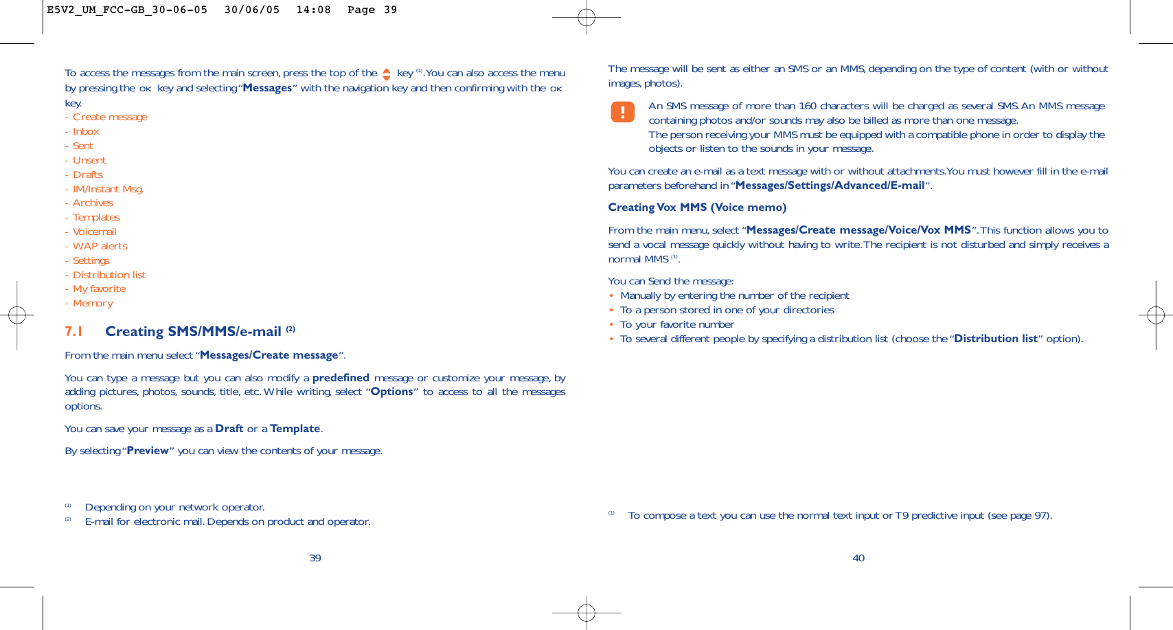 The message will be sent as either an SMS or an MMS, depending on the type of content (with or withoutimages, photos).An SMS message of more than 160 characters will be charged as several SMS.An MMS messagecontaining photos and/or sounds may also be billed as more than one message.The person receiving your MMS must be equipped with a compatible phone in order to display theobjects or listen to the sounds in your message.You can create an e-mail as a text message with or without attachments.You must however fill in the e-mailparameters beforehand in “Messages/Settings/Advanced/E-mail”.Creating Vox MMS (Voice memo)From the main menu, select “Messages/Create message/Voice/Vox MMS”.This function allows you tosend a vocal message quickly without having to write.The recipient is not disturbed and simply receives anormal MMS (1).You can Send the message:•Manually by entering the number of the recipient•To   a person stored in one of your directories•To   y our favorite number •To   several different people by specifying a distribution list (choose the “Distribution list” option).40(1) To   compose a text you can use the normal text input or T9 predictive input (see page 97).To   access the messages from the main screen, press the top of the  key (1).You can also access the menuby pressing the  key and selecting “Messages” with the navigation key and then confirming with the key.-Create message-Inbox-Sent-Unsent-Drafts-IM/Instant Msg.-Archives-Templates-Voicemail-WAP alerts-Settings-Distribution list-My favorite-Memory7.1 Creating SMS/MMS/e-mail (2)From the main menu select “Messages/Create message”.You can type a message but you can also modify a predefined message or customize your message, byadding pictures, photos, sounds, title, etc. While writing, select “Options” to access to all the messagesoptions.You can save your message as a Draft or a Te mplate.By selecting “Preview” you can view the contents of your message.39(1) Depending on your network operator.(2) E-mail for electronic mail. Depends on product and operator.E5V2_UM_FCC-GB_30-06-05  30/06/05  14:08  Page 39