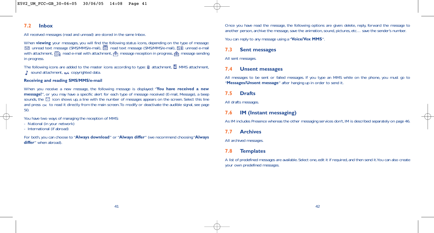 42Once you have read the message, the following options are given: delete, reply, forward the message toanother person, archive the message, save the animation,sound, pictures, etc… save the sender’s number.You can reply to any message using a “Voice/Vox MMS”.7.3 Sent messagesAll sent messages.7.4 Unsent messagesAll messages to be sent or failed messages. If you type an MMS while on the phone, you must go to“Messages/Unsent message” after hanging up in order to send it.7.5 Drafts All drafts messages.7.6 IM (Instant messaging)As IM includes Presence whereas the other messaging services don’t, IM is described separately on page 46.7.7 Archives All archived messages.7.8 Te mplatesA list of predefined messages are available.Select one,edit it if required,and then send it.You can also createyour own predefined messages.7.2 InboxAll received messages (read and unread) are stored in the same Inbox.When viewing your messages, you will find the following status icons, depending on the type of message:unread text message (SMS/MMS/e-mail), read text message (SMS/MMS/e-mail), unread e-mailwith attachment, read e-mail with attachment, message reception in progress, message sendingin progress.The following icons are added to the master icons according to type: attachment, MMS attachment,sound attachment, copyrighted data.Receiving and reading SMS/MMS/e-mailWhen you receive a new message, the following message is displayed: “You have received a newmessage!”, or you may have a specific alert for each type of message received (E-mail, Message), a beepsounds, the  icon shows up, a line with the number of messages appears on the screen. Select this lineand press  to read it directly from the main screen.To modify or deactivate the audible signal, see page50.You have two ways of managing the reception of MMS:-National (in your network)-International (if abroad)For both,you can choose to “Always download” or “Always differ” (we recommend choosing “Alwaysdiffer” when abroad).41E5V2_UM_FCC-GB_30-06-05  30/06/05  14:08  Page 41