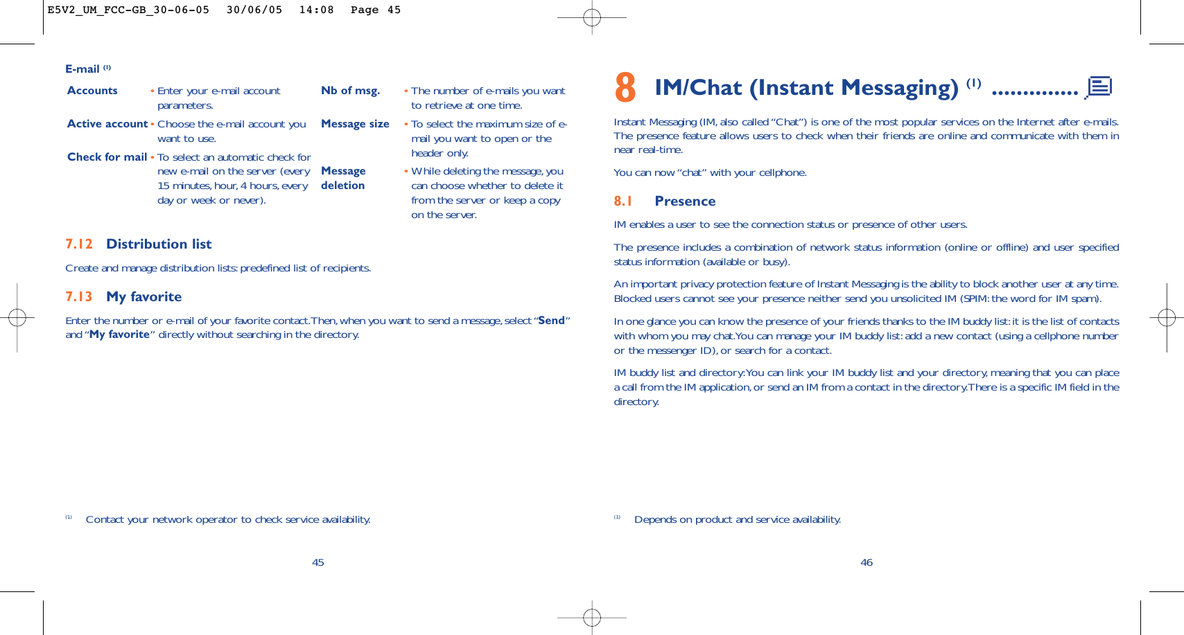 8IM/Chat (Instant Messaging) (1) ..............Instant Messaging (IM, also called “Chat”) is one of the most popular services on the Internet after e-mails.The presence feature allows users to check when their friends are online and communicate with them innear real-time.You can now “chat” with your cellphone.8.1 PresenceIM enables a user to see the connection status or presence of other users.The presence includes a combination of network status information (online or offline) and user specifiedstatus information (available or busy).An important privacy protection feature of Instant Messaging is the ability to block another user at any time.Blocked users cannot see your presence neither send you unsolicited IM (SPIM: the word for IM spam).In one glance you can know the presence of your friends thanks to the IM buddy list:it is the list of contactswith whom you may chat.You can manage your IM buddy list: add a new contact (using a cellphone numberor the messenger ID), or search for a contact.IM buddy list and directory:You can link your IM buddy list and your directory, meaning that you can placea call from the IM application,or send an IM from a contact in the directory.There is a specific IM field in thedirectory.46457.12 Distribution listCreate and manage distribution lists:predefined list of recipients.7.13 My favoriteEnter the number or e-mail of your favorite contact.Then,when you want to send a message,select “Send”and “My favorite” directly without searching in the directory.E-mail (1)Accounts •Enter your e-mail accountparameters.Active account•Choose the e-mail account youwant to use.Check for mail •To select an automatic check fornew e-mail on the server (every15 minutes,hour, 4 hours, everyday or week or never).Nb of msg. •The number of e-mails you wantto retrieve at one time.Message size •To  select the maximum size of e-mail you want to open or theheader only.Message •While deleting the message,you deletion can choose whether to delete itfrom the server or keep a copyon the server.(1) Contact your network operator to check service availability. (1) Depends on product and service availability.E5V2_UM_FCC-GB_30-06-05  30/06/05  14:08  Page 45