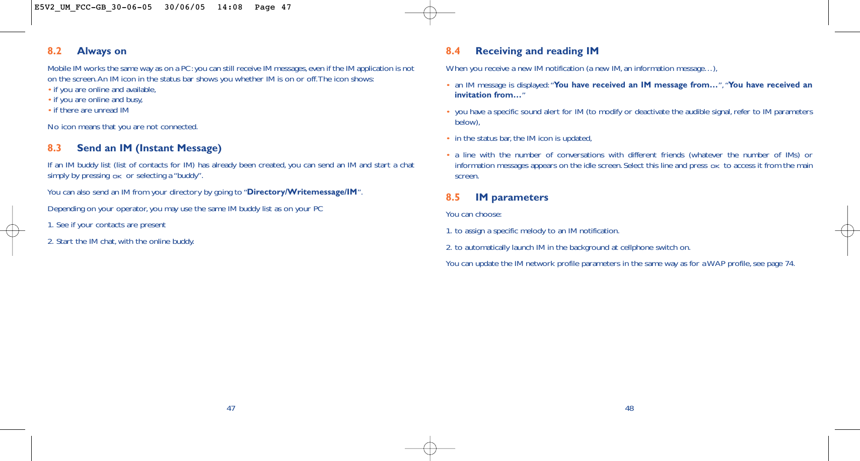 8.4 Receiving and reading IMWhen you receive a new IM notification (a new IM, an information message…),•an IM message is displayed:“You have received an IM message from…”,“You have received aninvitation from…”•you have a specific sound alert for IM (to modify or deactivate the audible signal,refer to IM parametersbelow),•in the status bar,the IM icon is updated,•a line with the number of conversations with different friends (whatever the number of IMs) orinformation messages appears on the idle screen. Select this line and press  to access it from the mainscreen.8.5 IM parametersYou can choose:1. to assign a specific melody to an IM notification.2. to automatically launch IM in the background at cellphone switch on.You can update the IM network profile parameters in the same way as for a WAP profile, see page 74.488.2 Always onMobile IM works the same way as on a PC:you can still receive IM messages,even if the IM application is noton the screen.An IM icon in the status bar shows you whether IM is on or off.The icon shows:•if you are online and available,•if you are online and busy,•if there are unread IMNo icon means that you are not connected.8.3 Send an IM (Instant Message) If an IM buddy list (list of contacts for IM) has already been created, you can send an IM and start a chatsimply by pressing  or selecting a “buddy”.You can also send an IM from your directory by going to “Directory/Writemessage/IM”.Depending on your operator, you may use the same IM buddy list as on your PC1. See if your contacts are present2. Start the IM chat, with the online buddy.47E5V2_UM_FCC-GB_30-06-05  30/06/05  14:08  Page 47