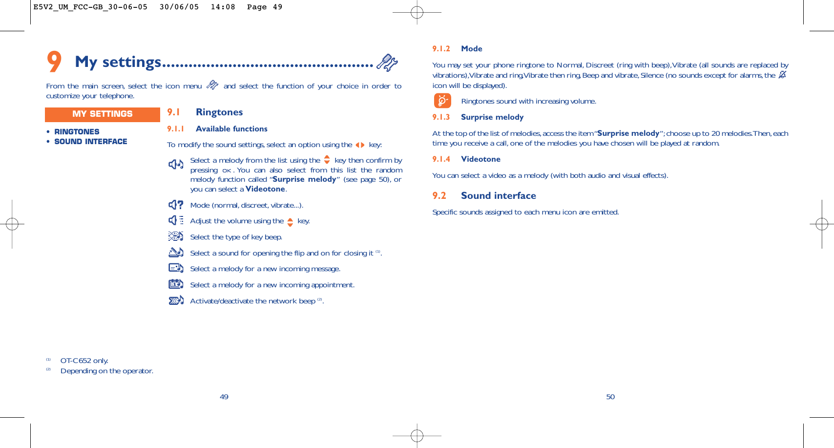 509.1.2 ModeYou may set your phone ringtone to Normal, Discreet (ring with beep),Vibrate (all sounds are replaced byvibrations),Vibrate and ring,Vibrate then ring,Beep and vibrate,Silence (no sounds except for alarms,the icon will be displayed).Ringtones sound with increasing volume.9.1.3 Surprise melody At the top of the list of melodies,access the item “Surprise melody”;choose up to 20 melodies.Then,eachtime you receive a call, one of the melodies you have chosen will be played at random.9.1.4 VideotoneYou can select a video as a melody (with both audio and visual effects).9.2 Sound interfaceSpecific sounds assigned to each menu icon are emitted.499My settings................................................From the main screen, select the icon menu  and select the function of your choice in order tocustomize your telephone.(1) OT-C652 only.(2) Depending on the operator.•RINGTONES•SOUND INTERFACEMY SETTINGS 9.1 Ringtones9.1.1 Available functionsTo   modify the sound settings, select an option using the  key:Select a melody from the list using the  key then confirm bypressing  . You can also select from this list the randommelody function called “Surprise melody” (see page 50), oryou can select a Videotone.Mode (normal, discreet, vibrate...).Adjust the volume using the  key.Select the type of key beep.Select a sound for opening the flip and on for closing it (1).Select a melody for a new incoming message.Select a melody for a new incoming appointment.Activate/deactivate the network beep (2).E5V2_UM_FCC-GB_30-06-05  30/06/05  14:08  Page 49