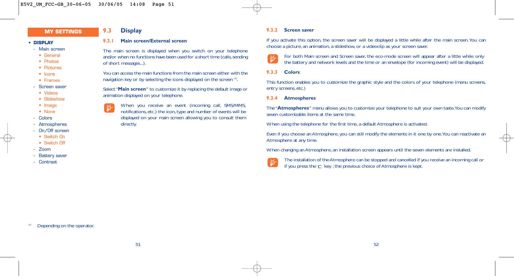 9.3.2 Screen saver If you activate this option, the screen saver will be displayed a little while after the main screen.You canchoose a picture, an animation, a slideshow, or a videoclip as your screen saver.For both Main screen and Screen saver, the eco-mode screen will appear after a little while: onlythe battery and network levels and the time or an envelope (for incoming event) will be displayed.9.3.3 ColorsThis function enables you to customize the graphic style and the colors of your telephone (menu screens,entry screens, etc.)9.3.4 AtmospheresThe “Atmospheres” menu allows you to customize your telephone to suit your own taste.You can modifyseven customizable items at the same time.When using the telephone for the first time, a default Atmosphere is activated.Even if you choose an Atmosphere, you can still modify the elements in it one by one.You can reactivate anAtmosphere at any time.When changing an Atmosphere, an installation screen appears until the seven elements are installed.The installation of the Atmosphere can be stopped and cancelled if you receive an incoming call orif you press the  key ; the previous choice of Atmosphere is kept.52519.3 Display9.3.1 Main screen/External screenThe main screen is displayed when you switch on your telephoneand/or when no functions have been used for a short time (calls,sendingof short messages...).You can access the main functions from the main screen either with thenavigation key or by selecting the icons displayed on the screen (1).Select “Main screen” to customize it by replacing the default image oranimation displayed on your telephone.When you receive an event (incoming call, SMS/MMS,notifications,etc.) the icon, type and number of events will bedisplayed on your main screen allowing you to consult themdirectly.(1) Depending on the operator.•DISPLAY-Main screen•General•Photos•Pictures•Icons•Frames-Screen saver•Videos•Slideshow•Image•None-Colors-Atmospheres-On/Off screen•Switch On•Switch Off-Zoom-Battery saver-ContrastMY SETTINGSE5V2_UM_FCC-GB_30-06-05  30/06/05  14:08  Page 51