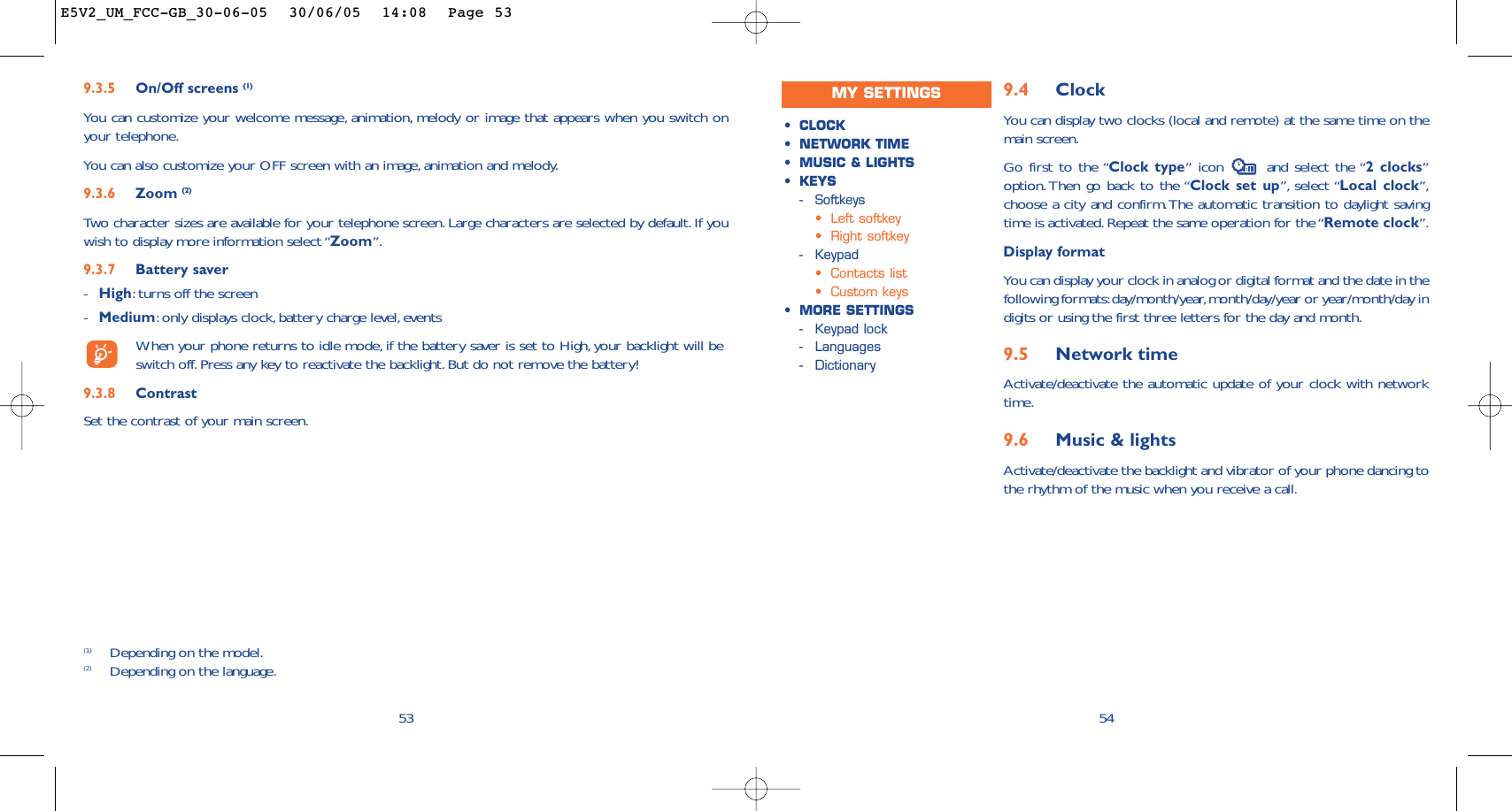 9.4 ClockYou can display two clocks (local and remote) at the same time on themain screen.Go first to the “Clock type” icon  and select the “2 clocks”option. Then go back to the “Clock set up”, select “Local clock”,choose a city and confirm.The automatic transition to daylight savingtime is activated.Repeat the same operation for the “Remote clock”.Display formatYou can display your clock in analog or digital format and the date in thefollowing formats:day/month/year,month/day/year or year/month/day indigits or using the first three letters for the day and month.9.5 Network timeActivate/deactivate the automatic update of your clock with networktime.9.6 Music &amp; lightsActivate/deactivate the backlight and vibrator of your phone dancing tothe rhythm of the music when you receive a call.54•CLOCK•NETWORK TIME•MUSIC &amp; LIGHTS•KEYS-Softkeys•Left softkey•Right softkey-Keypad•Contacts list•Custom keys•MORE SETTINGS-Keypad lock-Languages-Dictionary539.3.5 On/Off screens (1)You can customize your welcome message, animation, melody or image that appears when you switch onyour telephone.You can also customize your OFF screen with an image, animation and melody.9.3.6 Zoom (2)Two character sizes are available for your telephone screen. Large characters are selected by default. If youwish to display more information select “Zoom”.9.3.7 Battery saver-High:turns off the screen-Medium:only displays clock, battery charge level,eventsWhen your phone returns to idle mode, if the battery saver is set to High, your backlight will beswitch off.Press any key to reactivate the backlight. But do not remove the battery!9.3.8 ContrastSet the contrast of your main screen.(1) Depending on the model.(2) Depending on the language.MY SETTINGSE5V2_UM_FCC-GB_30-06-05  30/06/05  14:08  Page 53