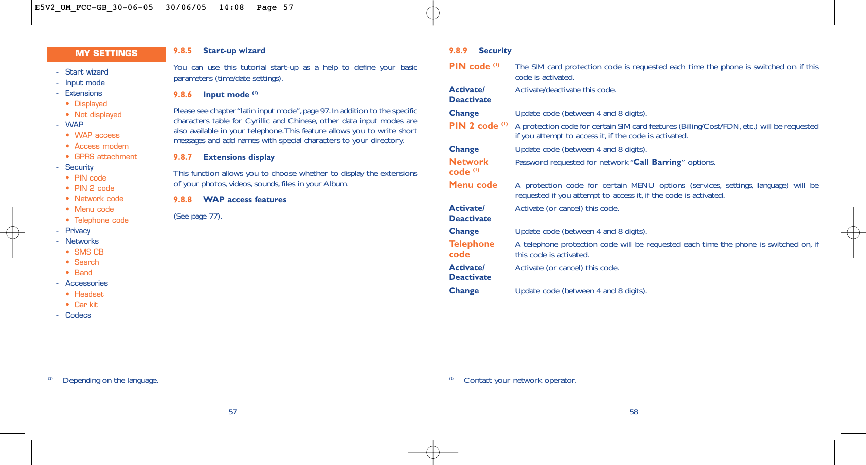9.8.9 SecurityPIN code (1) The SIM card protection code is requested each time the phone is switched on if thiscode is activated.Activate/ Activate/deactivate this code.DeactivateChange Update code (between 4 and 8 digits).PIN 2 code (1) A protection code for certain SIM card features (Billing/Cost/FDN,etc.) will be requestedif you attempt to access it,if the code is activated.Change Update code (between 4 and 8 digits).Network  Password requested for network “Call Barring” options.code (1)Menu code A protection code for certain MENU options (services, settings, language) will berequested if you attempt to access it, if the code is activated.Activate/ Activate (or cancel) this code.DeactivateChange Update code (between 4 and 8 digits).Telephone  A telephone protection code will be requested each time the phone is switched on, ifcode this code is activated.Activate/ Activate (or cancel) this code.DeactivateChange Update code (between 4 and 8 digits).58(1) Contact your network operator.9.8.5 Start-up wizardYou can use this tutorial start-up as a help to define your basicparameters (time/date settings).9.8.6 Input mode (1)Please see chapter “latin input mode”,page 97.In addition to the specificcharacters table for Cyrillic and Chinese, other data input modes arealso available in your telephone.This feature allows you to write shortmessages and add names with special characters to your directory.9.8.7 Extensions displayThis function allows you to choose whether to display the extensionsof your photos,videos, sounds, files in your Album.9.8.8 WAP access features(See page 77).57(1) Depending on the language.-Start wizard-Input mode-Extensions•Displayed•Not displayed-WAP•WAP access •Access modem•GPRS attachment-Security•PIN code•PIN 2 code•Network code•Menu code•Telephone code-Privacy-Networks•SMS CB•Search•Band-Accessories•Headset•Car kit-CodecsMY SETTINGSE5V2_UM_FCC-GB_30-06-05  30/06/05  14:08  Page 57