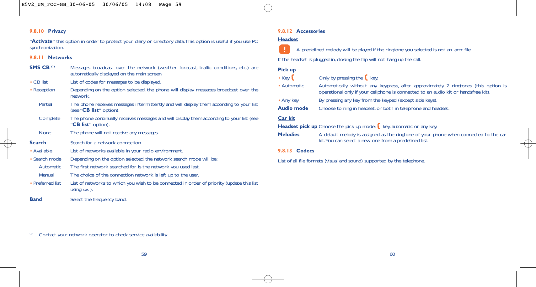9.8.12 AccessoriesHeadsetA predefined melody will be played if the ringtone you selected is not an .amr file.If the headset is plugged in, closing the flip will not hang up the call.Pick up•Key  Only by pressing the  key.•Automatic Automatically without any keypress, after approximately 2 ringtones (this option isoperational only if your cellphone is connected to an audio kit or handsfree kit).•Any key By pressing any key from the keypad (except side keys).Audio mode Choose to ring in headset, or both in telephone and headset.Car kitHeadset pick up Choose the pick up mode: key, automatic or any key.Melodies A default melody is assigned as the ringtone of your phone when connected to the carkit.You can select a new one from a predefined list.9.8.13 CodecsList of all file formats (visual and sound) supported by the telephone.609.8.10 Privacy“Activate” this option in order to protect your diary or directory data.This option is useful if you use PCsynchronization.9.8.11 NetworksSMS CB (1) Messages broadcast over the network (weather forecast, traffic conditions, etc.) areautomatically displayed on the main screen.•CB list List of codes for messages to be displayed.•Reception Depending on the option selected, the phone will display messages broadcast over thenetwork.Partial The phone receives messages intermittently and will display them according to your list(see “CB list” option).Complete The phone continually receives messages and will display them according to your list (see“CB list” option).None The phone will not receive any messages.Search Search for a network connection.•Available List of networks available in your radio environment.•Search mode  Depending on the option selected, the network search mode will be:Automatic The first network searched for is the network you used last.Manual The choice of the connection network is left up to the user.•Preferred list List of networks to which you wish to be connected in order of priority (update this listusing ).Band Select the frequency band.59(1) Contact your network operator to check service availability.E5V2_UM_FCC-GB_30-06-05  30/06/05  14:08  Page 59
