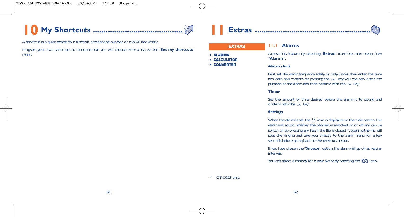 6211.1 AlarmsAccess this feature by selecting “Extras” from the main menu, then“Alarms”.Alarm clockFirst set the alarm frequency (daily or only once), then enter the timeand date and confirm by pressing the  key.You can also enter thepurpose of the alarm and then confirm with the  key.TimerSet the amount of time desired before the alarm is to sound andconfirm with the  key.SettingsWhen the alarm is set,the  icon is displayed on the main screen.Thealarm will sound whether the handset is switched on or off and can beswitch off by pressing any key.If the flip is closed (1),opening the flip willstop the ringing and take you directly to the alarm menu for a fewseconds before going back to the previous screen.If you have chosen the “Snooze” option,the alarm will go off at regularintervals.You can select a melody for a new alarm by selecting the  icon.•ALARMS•CALCULATOR•CONVERTEREXTRAS11 Extras ......................................................(1) OT-C652 only.6110 My Shortcuts ..........................................A shortcut is a quick access to a function, a telephone number or a WAP bookmark.Program your own shortcuts to functions that you will choose from a list, via the “Set my shortcuts”menu.E5V2_UM_FCC-GB_30-06-05  30/06/05  14:08  Page 61