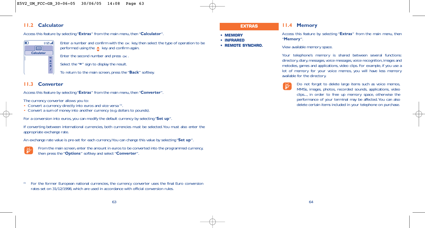 11.4 MemoryAccess this feature by selecting “Extras” from the main menu, then“Memory”.View available memory space.Your telephone’s memory is shared between several functions:directory,diary,messages,voice messages,voice recognition,images andmelodies, games and applications, video clips. For example, if you use alot of memory for your voice memos, you will have less memoryavailable for the directory.Do not forget to delete large items such as voice memos,MMSs, images, photos, recorded sounds, applications, videoclips..., in order to free up memory space, otherwise theperformance of your terminal may be affected.You can alsodelete certain items included in your telephone on purchase.64•MEMORY •INFRARED•REMOTE SYNCHRO.EXTRAS6311.2 CalculatorAccess this feature by selecting “Extras” from the main menu, then “Calculator”.Enter a number and confirm with the  key, then select the type of operation to beperformed using the  key and confirm again.Enter the second number and press  .Select the “=” sign to display the result.To   r eturn to the main screen, press the “Back” softkey.Calculator(1) For the former European national currencies, the currency converter uses the final Euro conversionrates set on 31/12/1998, which are used in accordance with official conversion rules.11.3 ConverterAccess this feature by selecting “Extras” from the main menu, then “Converter”.The currency converter allows you to:•Convert a currency directly into euros and vice versa (1).•Convert a sum of money into another currency (e.g. dollars to pounds).For a conversion into euros,you can modify the default currency by selecting “Set up”.If converting between international currencies, both currencies must be selected.You must also enter theappropriate exchange rate.An exchange rate value is pre-set for each currency.You can change this value by selecting “Set up”.From the main screen,enter the amount in euros to be converted into the programmed currency,then press the “Options” softkey and select “Converter”.E5V2_UM_FCC-GB_30-06-05  30/06/05  14:08  Page 63