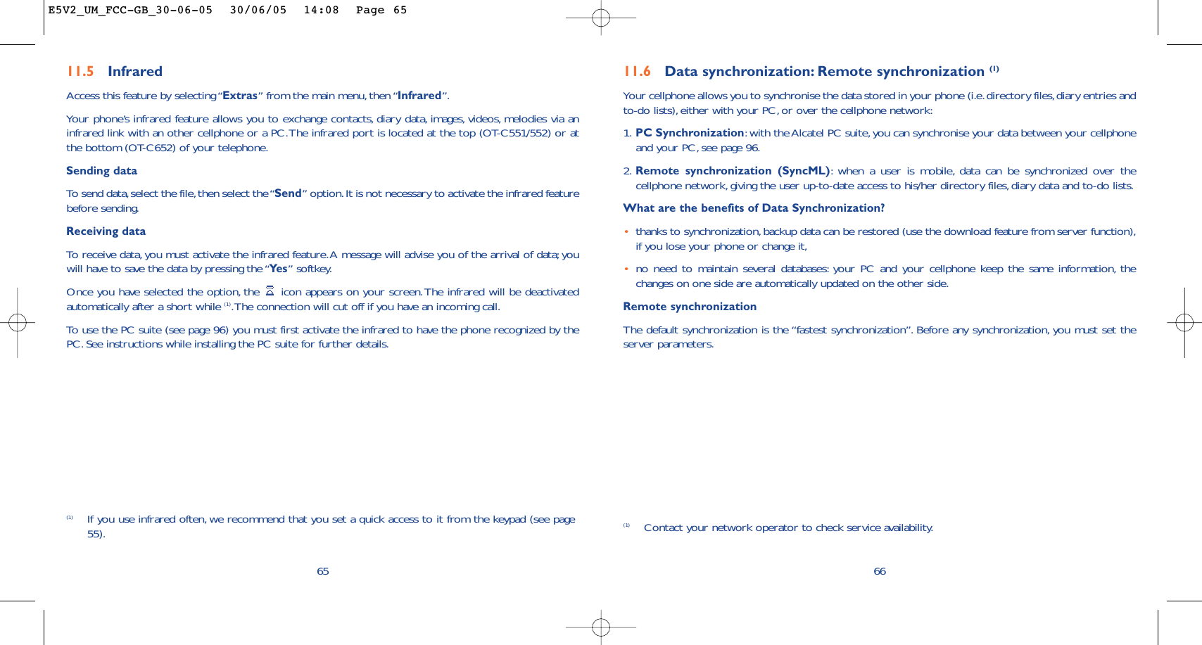 11.6 Data synchronization: Remote synchronization (1)Your cellphone allows you to synchronise the data stored in your phone (i.e.directory files,diary entries andto-do lists), either with your PC, or over the cellphone network:1. PC Synchronization:with the Alcatel PC suite,you can synchronise your data between your cellphoneand your PC, see page 96.2. Remote synchronization (SyncML):when a user is mobile, data can be synchronized over thecellphone network,giving the user up-to-date access to his/her directory files, diary data and to-do lists.What are the benefits of Data Synchronization?•thanks to synchronization,backup data can be restored (use the download feature from server function),if you lose your phone or change it,•no need to maintain several databases: your PC and your cellphone keep the same information, thechanges on one side are automatically updated on the other side.Remote synchronizationThe default synchronization is the “fastest synchronization”. Before any synchronization, you must set theserver parameters.66(1) Contact your network operator to check service availability.(1) If you use infrared often, we recommend that you set a quick access to it from the keypad (see page55).6511.5 Infrared Access this feature by selecting “Extras” from the main menu, then “Infrared”.Your phone’s infrared feature allows you to exchange contacts, diary data, images, videos, melodies via aninfrared link with an other cellphone or a PC.The infrared port is located at the top (OT-C551/552) or atthe bottom (OT-C652) of your telephone.Sending dataTo   send data,select the file,then select the “Send” option.It is not necessary to activate the infrared featurebefore sending.Receiving dataTo   r eceive data, you must activate the infrared feature.A message will advise you of the arrival of data; youwill have to save the data by pressing the “Ye s ” softkey.Once you have selected the option, the  icon appears on your screen.The infrared will be deactivatedautomatically after a short while (1).The connection will cut off if you have an incoming call.To   use the PC suite (see page 96) you must first activate the infrared to have the phone recognized by thePC. See instructions while installing the PC suite for further details.E5V2_UM_FCC-GB_30-06-05  30/06/05  14:08  Page 65