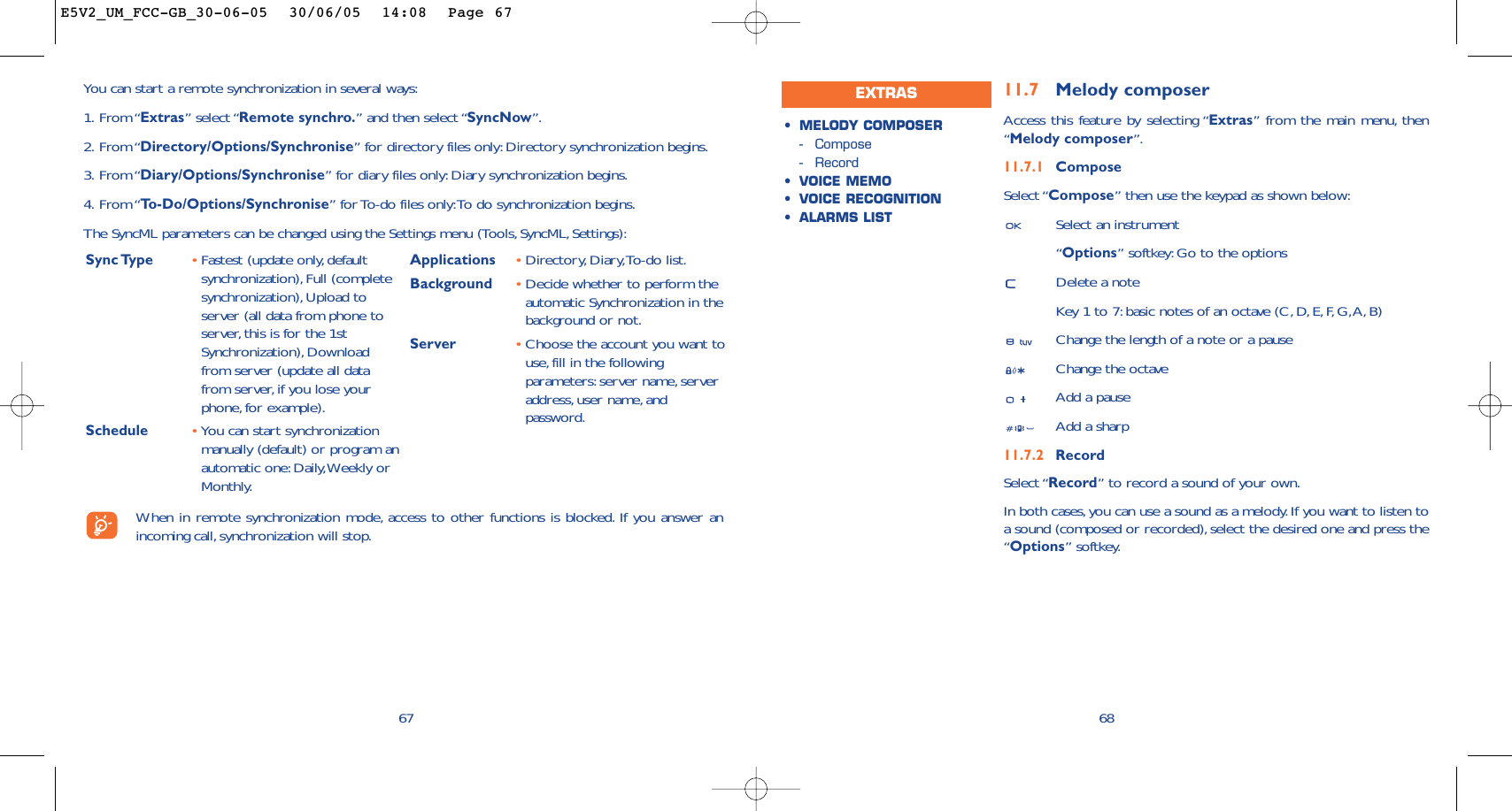 6811.7 Melody composerAccess this feature by selecting “Extras” from the main menu, then“Melody composer”.11.7.1 ComposeSelect “Compose” then use the keypad as shown below:Select an instrument“Options” softkey: Go to the optionsDelete a noteKey 1 to 7: basic notes of an octave (C, D, E, F, G,A, B)Change the length of a note or a pauseChange the octaveAdd a pauseAdd a sharp11.7.2 RecordSelect “Record” to record a sound of your own.In both cases, you can use a sound as a melody. If you want to listen toa sound (composed or recorded), select the desired one and press the“Options” softkey.•MELODY COMPOSER-Compose-Record•VOICE MEMO•VOICE RECOGNITION•ALARMS LISTEXTRAS67You can start a remote synchronization in several ways:1. From “Extras” select “Remote synchro.” and then select “SyncNow”.2. From “Directory/Options/Synchronise” for directory files only: Directory synchronization begins.3. From “Diary/Options/Synchronise” for diary files only:Diary synchronization begins.4. From “To-Do/Options/Synchronise” for To-do files only:To do synchronization begins.The SyncML parameters can be changed using the Settings menu (Tools, SyncML, Settings):Sync Type  •Fastest (update only, defaultsynchronization),Full (completesynchronization),Upload toserver (all data from phone toserver, this is for the 1stSynchronization), Downloadfrom server (update all datafrom server, if you lose yourphone, for example).Schedule •You can start synchronizationmanually (default) or program anautomatic one: Daily,Weekly orMonthly.Applications •Directory, Diary,To-do list.Background  •Decide whether to perform theautomatic Synchronization in thebackground or not.Server •Choose the account you want touse, fill in the followingparameters: server name, serveraddress,user name, andpassword.When in remote synchronization mode, access to other functions is blocked. If you answer anincoming call, synchronization will stop.E5V2_UM_FCC-GB_30-06-05  30/06/05  14:08  Page 67