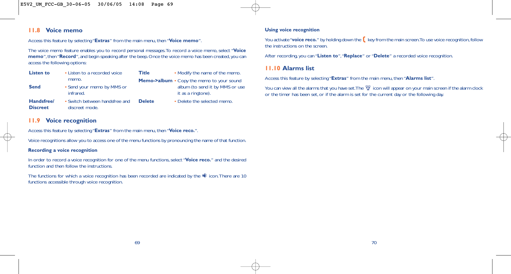 Using voice recognitionYou activate “voice reco.” by holding down the  key from the main screen.To use voice recognition,followthe instructions on the screen.After recording, you can “Listen to”,“Replace” or “Delete” a recorded voice recognition.11.10 Alarms listAccess this feature by selecting “Extras” from the main menu, then “Alarms list”.You can view all the alarms that you have set.The  icon will appear on your main screen if the alarm clockor the timer has been set, or if the alarm is set for the current day or the following day.7011.9 Voice recognitionAccess this feature by selecting “Extras” from the main menu, then “Voice reco.”.Voice recognitions allow you to access one of the menu functions by pronouncing the name of that function.Recording a voice recognitionIn order to record a voice recognition for one of the menu functions,select “Voice reco.” and the desiredfunction and then follow the instructions.The functions for which a voice recognition has been recorded are indicated by the  icon.There are 10functions accessible through voice recognition.69Listen to •Listen to a recorded voicememo.Send •Send your memo by MMS orinfrared.Handsfree/ •Switch between handsfree and Discreet  discreet mode.Title •Modify the name of the memo.Memo-&gt;album •Copy the memo to your soundalbum (to send it by MMS or useit as a ringtone).Delete •Delete the selected memo.11.8 Voice memoAccess this feature by selecting “Extras” from the main menu, then “Voice memo”.The voice memo feature enables you to record personal messages.To record a voice memo, select “Voicememo”, then “Record”,and begin speaking after the beep.Once the voice memo has been created,you canaccess the following options:E5V2_UM_FCC-GB_30-06-05  30/06/05  14:08  Page 69
