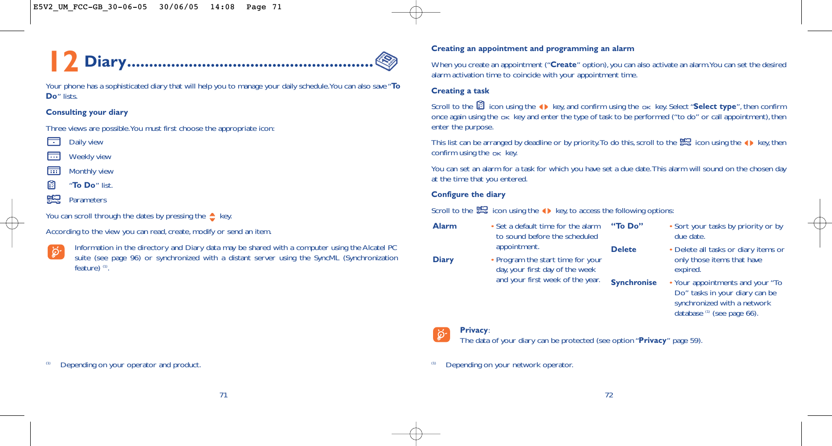 Creating an appointment and programming an alarmWhen you create an appointment (“Create” option),you can also activate an alarm.You can set the desiredalarm activation time to coincide with your appointment time.Creating a taskScroll to the  icon using the  key, and confirm using the  key. Select “Select type”, then confirmonce again using the  key and enter the type of task to be performed (“to do” or call appointment), thenenter the purpose.This list can be arranged by deadline or by priority.To do this,scroll to the  icon using the  key,thenconfirm using the  key.You can set an alarm for a task for which you have set a due date.This alarm will sound on the chosen dayat the time that you entered.Configure the diaryScroll to the  icon using the  key, to access the following options:72Alarm •Set a default time for the alarmto sound before the scheduledappointment.Diary •Program the start time for yourday, your first day of the weekand your first week of the year.“To Do” •Sort your tasks by priority or bydue date.Delete •Delete all tasks or diary items oronly those items that haveexpired.Synchronise •Your appointments and your “ToDo” tasks in your diary can besynchronized with a networkdatabase (1) (see page 66).Privacy:The data of your diary can be protected (see option “Privacy” page 59).(1) Depending on your network operator.12 Diary........................................................Your phone has a sophisticated diary that will help you to manage your daily schedule.You can also save “ToDo” lists.Consulting your diaryThree views are possible.You must first choose the appropriate icon:Daily viewWeekly viewMonthly view“To  D o ” list.ParametersYou can scroll through the dates by pressing the  key.According to the view you can read,create, modify or send an item.Information in the directory and Diary data may be shared with a computer using the Alcatel PCsuite (see page 96) or synchronized with a distant server using the SyncML (Synchronizationfeature) (1).71(1) Depending on your operator and product.E5V2_UM_FCC-GB_30-06-05  30/06/05  14:08  Page 71