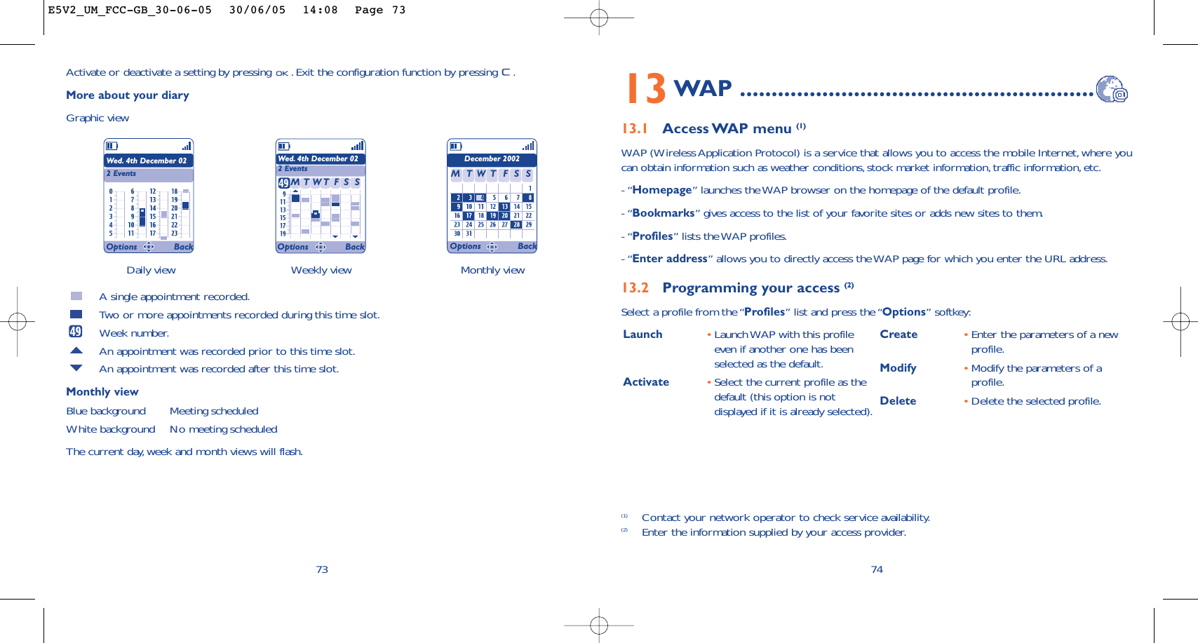 Launch  •Launch WAP with this profileeven if another one has beenselected as the default.Activate •Select the current profile as thedefault (this option is notdisplayed if it is already selected).Create •Enter the parameters of a newprofile.Modify •Modify the parameters of aprofile.Delete •Delete the selected profile.7413WAP ........................................................13.1 Access WAP menu (1)WAP (Wireless Application Protocol) is a service that allows you to access the mobile Internet, where youcan obtain information such as weather conditions,stock market information,traffic information, etc.- “Homepage” launches the WAP browser on the homepage of the default profile.- “Bookmarks” gives access to the list of your favorite sites or adds new sites to them.- “Profiles” lists the WAP profiles.- “Enter address” allows you to directly access the WAP page for which you enter the URL address.13.2 Programming your access (2)Select a profile from the “Profiles” list and press the “Options” softkey:(1) Contact your network operator to check service availability.(2) Enter the information supplied by your access provider.Daily view Weekly view Monthly view73Activate or deactivate a setting by pressing  . Exit the configuration function by pressing  .More about your diaryGraphic viewA single appointment recorded.Two or more appointments recorded during this time slot.Week number.An appointment was recorded prior to this time slot.An appointment was recorded after this time slot.Monthly viewBlue background Meeting scheduledWhite background No meeting scheduledThe current day, week and month views will flash.Wed. 4th December 022 EventsWed. 4th December 022 EventsDecember 2002TMWFTSS TMWFTSSOptions Back Options Back Options BackE5V2_UM_FCC-GB_30-06-05  30/06/05  14:08  Page 73