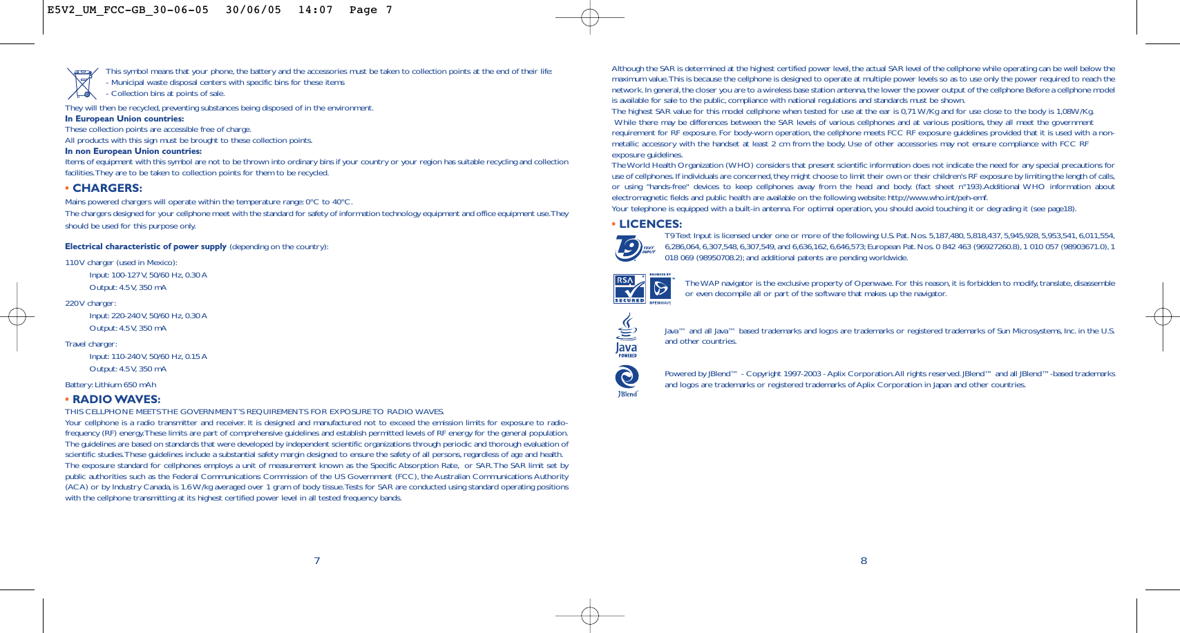 8Although the SAR is determined at the highest certified power level, the actual SAR level of the cellphone while operating can be well below themaximum value.This is because the cellphone is designed to operate at multiple power levels so as to use only the power required to reach thenetwork.In general,the closer you are to a wireless base station antenna,the lower the power output of the cellphone Before a cellphone modelis available for sale to the public, compliance with national regulations and standards must be shown.The highest SAR value for this model cellphone when tested for use at the ear is 0,71 W/Kg and for use close to the body is 1,08W/Kg.While there may be differences between the SAR levels of various cellphones and at various positions,they all meet the governmentrequirement for RF exposure. For body-worn operation, the cellphone meets FCC RF exposure guidelines provided that it is used with a non-metallic accessory with the handset at least 2 cm from the body.Use of other accessories may not ensure compliance with FCC RFexposure guidelines.The World Health Organization (WHO) considers that present scientific information does not indicate the need for any special precautions foruse of cellphones.If individuals are concerned,they might choose to limit their own or their children&apos;s RF exposure by limiting the length of calls,or using &quot;hands-free&quot; devices to keep cellphones away from the head and body. (fact sheet n°193).Additional WHO information aboutelectromagnetic fields and public health are available on the following website: http://www.who.int/peh-emf.Your telephone is equipped with a built-in antenna.For optimal operation, you should avoid touching it or degrading it (see page18).•LICENCES:T9 Text Input is licensed under one or more of the following:U.S.Pat. Nos. 5,187,480, 5,818,437, 5,945,928,5,953,541, 6,011,554,6,286,064,6,307,548, 6,307,549, and 6,636,162, 6,646,573;European Pat.Nos.0 842 463 (96927260.8),1 010 057 (98903671.0), 1018 069 (98950708.2); and additional patents are pending worldwide.The WAP navigator is the exclusive property of Openwave.For this reason,it is forbidden to modify, translate,disassembleor even decompile all or part of the software that makes up the navigator.Java™ and all Java™ based trademarks and logos are trademarks or registered trademarks of Sun Microsystems,Inc. in the U.S.and other countries.Powered by JBlend™ - Copyright 1997-2003 - Aplix Corporation.All rights reserved.JBlend™ and all JBlend™-based trademarksand logos are trademarks or registered trademarks of Aplix Corporation in Japan and other countries.®This symbol means that your phone, the battery and the accessories must be taken to collection points at the end of their life:- Municipal waste disposal centers with specific bins for these items- Collection bins at points of sale.They will then be recycled,preventing substances being disposed of in the environment.In European Union countries:These collection points are accessible free of charge.All products with this sign must be brought to these collection points.In non European Union countries:Items of equipment with this symbol are not to be thrown into ordinary bins if your country or your region has suitable recycling and collectionfacilities.They are to be taken to collection points for them to be recycled.•CHARGERS:Mains powered chargers will operate within the temperature range: 0°C to 40°C.The chargers designed for your cellphone meet with the standard for safety of information technology equipment and office equipment use.Theyshould be used for this purpose only.Electrical characteristic of power supply (depending on the country):110 V charger (used in Mexico):Input: 100-127 V, 50/60  Hz, 0.30 AOutput: 4.5 V, 350  mA220 V  charger:Input: 220-240 V, 50/60  Hz, 0.30 AOutput: 4.5 V, 350  mATravel charger:Input: 110-240 V, 50/60  Hz, 0.15 AOutput: 4.5 V, 350  mABattery: Lithium 650 mAh•RADIO WAVES:THIS CELLPHONE MEETS THE GOVERNMENT’S REQUIREMENTS FOR EXPOSURE TO RADIO WAVES.Your cellphone is a radio transmitter and receiver. It is designed and manufactured not to exceed the emission limits for exposure to radio-frequency (RF) energy.These limits are part of comprehensive guidelines and establish permitted levels of RF energy for the general population.The guidelines are based on standards that were developed by independent scientific organizations through periodic and thorough evaluation ofscientific studies.These guidelines include a substantial safety margin designed to ensure the safety of all persons,regardless of age and health.The exposure standard for cellphones employs a unit of measurement known as the Specific Absorption Rate, or SAR.The SAR limit set bypublic authorities such as the Federal Communications Commission of the US Government (FCC), the Australian Communications Authority(ACA) or by Industry Canada, is 1.6 W/kg averaged over 1 gram of body tissue.Tests for SAR are conducted using standard operating positionswith the cellphone transmitting at its highest certified power level in all tested frequency bands.7E5V2_UM_FCC-GB_30-06-05  30/06/05  14:07  Page 7