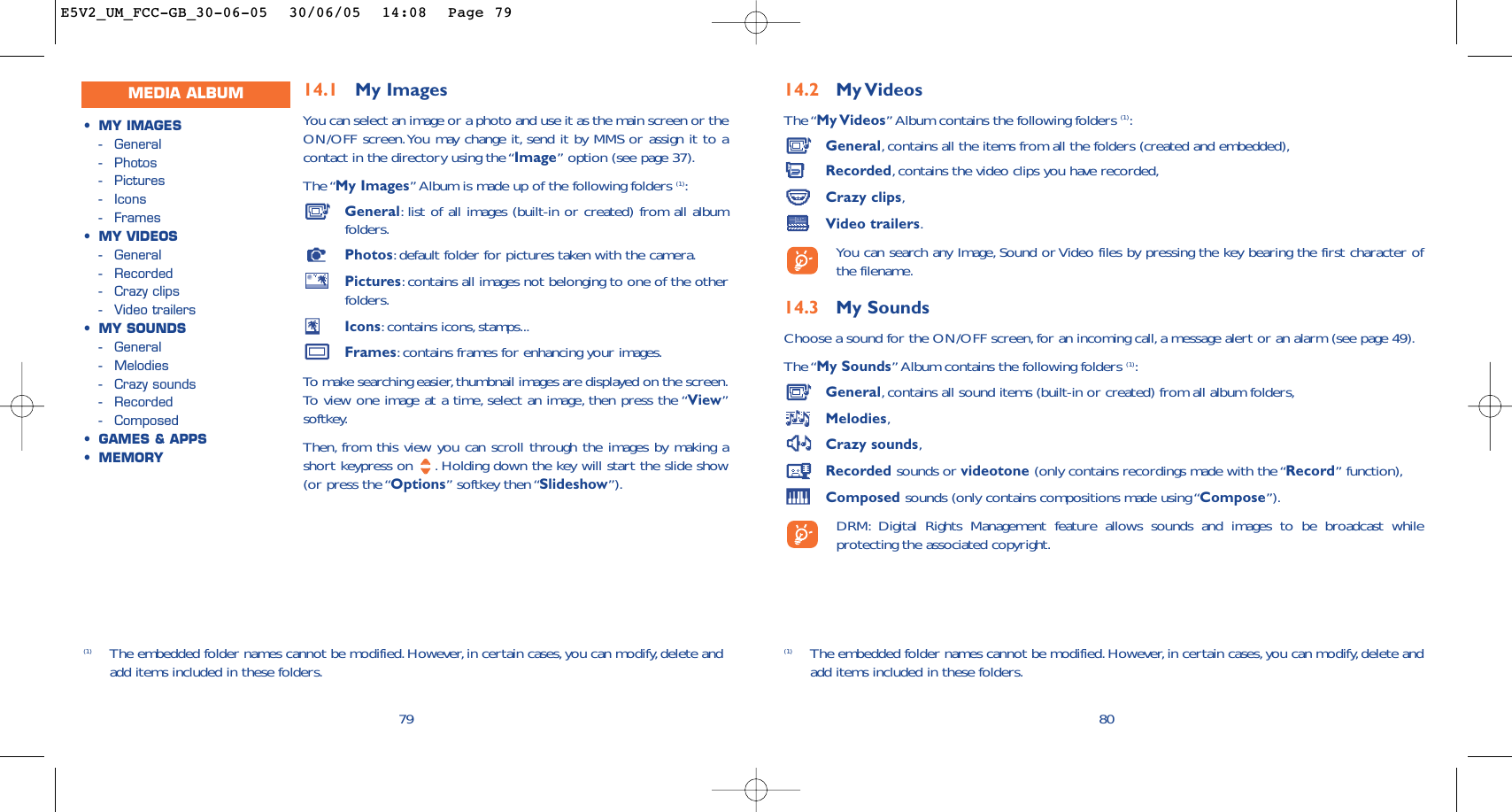 14.2 My VideosThe “My Videos” Album contains the following folders (1):General,contains all the items from all the folders (created and embedded),Recorded,contains the video clips you have recorded,Crazy clips,Video trailers.You can search any Image, Sound or Video files by pressing the key bearing the first character ofthe filename.14.3 My Sounds Choose a sound for the ON/OFF screen,for an incoming call, a message alert or an alarm (see page 49).The “My Sounds” Album contains the following folders (1):General,contains all sound items (built-in or created) from all album folders,Melodies,Crazy sounds,Recorded sounds or videotone (only contains recordings made with the “Record” function),Composed sounds (only contains compositions made using “Compose”).DRM: Digital Rights Management feature allows sounds and images to be broadcast whileprotecting the associated copyright.80(1) The embedded folder names cannot be modified.However,in certain cases,you can modify,delete andadd items included in these folders.14.1 My Images You can select an image or a photo and use it as the main screen or theON/OFF screen.You may change it, send it by MMS or assign it to acontact in the directory using the “Image” option (see page 37).The “My Images” Album is made up of the following folders (1):General:list of all images (built-in or created) from all albumfolders.Photos:default folder for pictures taken with the camera.Pictures:contains all images not belonging to one of the otherfolders.Icons:contains icons, stamps...Frames:contains frames for enhancing your images.To  make searching easier,thumbnail images are displayed on the screen.To   view one image at a time, select an image, then press the “View”softkey.Then, from this view you can scroll through the images by making ashort keypress on  . Holding down the key will start the slide show(or press the “Options” softkey then “Slideshow”).79(1) The embedded folder names cannot be modified.However,in certain cases,you can modify,delete andadd items included in these folders.MEDIA ALBUM•MY IMAGES-General-Photos-Pictures-Icons-Frames•MY VIDEOS-General-Recorded-Crazy clips-Video trailers•MY SOUNDS-General-Melodies-Crazy sounds-Recorded-Composed•GAMES &amp; APPS•MEMORYE5V2_UM_FCC-GB_30-06-05  30/06/05  14:08  Page 79