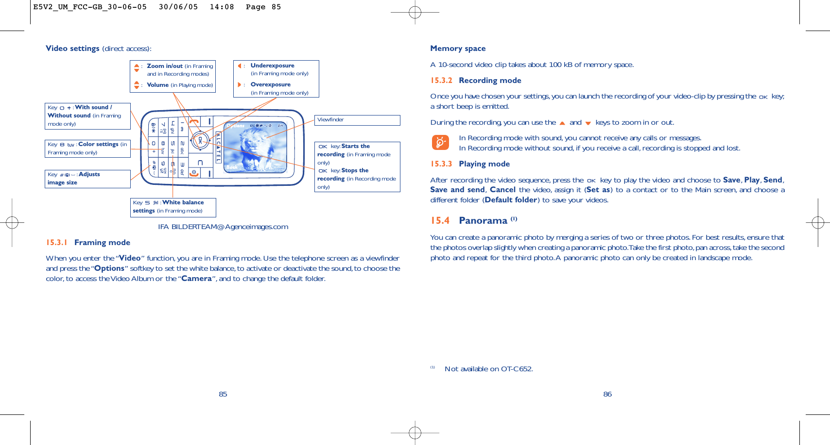 86Memory space A 10-second video clip takes about 100 kB of memory space.15.3.2 Recording modeOnce you have chosen your settings,you can launch the recording of your video-clip by pressing the  key;a short beep is emitted.During the recording, you can use the  and  keys to zoom in or out.In Recording mode with sound,you cannot receive any calls or messages.In Recording mode without sound,if you receive a call, recording is stopped and lost.15.3.3 Playing modeAfter recording the video sequence, press the  key to play the video and choose to Save,Play,Send,Save and send,Cancel the video, assign it (Set as) to a contact or to the Main screen, and choose adifferent folder (Default folder) to save your videos.15.4 Panorama (1)You can create a panoramic photo by merging a series of two or three photos.For best results, ensure thatthe photos overlap slightly when creating a panoramic photo.Take the first photo,pan across,take the secondphoto and repeat for the third photo.A panoramic photo can only be created in landscape mode.85Key : White balancesettings (in Framing mode)Key : With sound /Without sound (in Framingmode only):Zoom in/out (in Framing and in Recording modes):Volume (in Playing mode)key: Starts therecording (in Framing modeonly)key: Stops therecording (in Recording modeonly)Key : Color settings (inFraming mode only)IFA BILDERTEAM@Agenceimages.com15.3.1 Framing modeWhen you enter the “Video” function, you are in Framing mode. Use the telephone screen as a viewfinderand press the “Options” softkey to set the white balance,to activate or deactivate the sound,to choose thecolor,to access the Video Album or the “Camera”,and to change the default folder.Video settings (direct access):Key : Adjustsimage size(1) Not available on OT-C652.Viewfinder:Underexposure (in Framing mode only):Overexposure (in Framing mode only)E5V2_UM_FCC-GB_30-06-05  30/06/05  14:08  Page 85