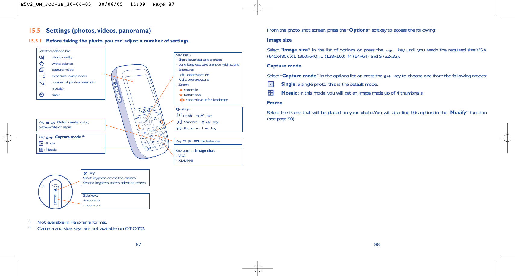 88From the photo shot screen, press the “Options” softkey to access the following:Image sizeSelect “Image size” in the list of options or press the  key until you reach the required size:VGA(640x480), XL (360x640), L (128x160), M (64x64) and S (32x32).Capture modeSelect “Capture mode” in the options list or press the  key to choose one from the following modes:Single:a single photo; this is the default mode.Mosaic:in this mode, you will get an image made up of 4 thumbnails.FrameSelect the frame that will be placed on your photo.You will also find this option in the “Modify” function(see page 90).Key :-Short keypress: take a photo-Long keypress: take a photo with sound-Exposure:Left: underexposureRight: overexposure-Zoom::zoom in:zoom out:zoom in/out for landscape87Selected options bar:photo qualitywhite balancecapture modeexposure (over/under)number of photos taken (formosaic)timerQuality::High -  key:Standard -  key:Economy -  keyKey  Capture mode (1):Single:Mosaic Key : White balanceKey : Image size:-VGA-XL/L/M/SKey  Color mode:color,black&amp;white or sepia15.5 Settings (photos, videos, panorama)15.5.1 Before taking the photo, you can adjust a number of settings.(1) Not available in Panorama format.(2) Camera and side keys are not available on OT-C652.keyShort keypress: access the cameraSecond keypress: access selection screenSide keys:+: zoom in-: zoom out (2)E5V2_UM_FCC-GB_30-06-05  30/06/05  14:09  Page 87