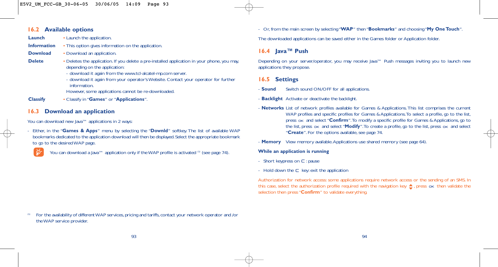 94-Or, from the main screen by selecting “WAP” then “Bookmarks” and choosing “My One Touch”.The downloaded applications can be saved either in the Games folder or Application folder.16.4 Java™ PushDepending on your server/operator, you may receive Java™ Push messages inviting you to launch newapplications they propose.16.5 Settings-Sound Switch sound ON/OFF for all applications.-Backlight Activate or deactivate the backlight.-Networks List of network profiles available for Games &amp; Applications.This list comprises the currentWAP profiles and specific profiles for Games &amp; Applications.To select a profile, go to the list,press and select “Confirm”.To modify a specific profile for Games &amp; Applications, go tothe list, press  and select “Modify”.To create a profile, go to the list,press  and select“Create”.For the options available, see page 74.-Memory View memory available.Applications use shared memory (see page 64).While an application is running-Short keypress on  : pause-Hold down the  key:exit the applicationAuthorization for network access: some applications require network access or the sending of an SMS. Inthis case, select the authorization profile required with the navigation key  , press  then validate theselection then press “Confirm” to validate everything.93(1) For the availability of different WAP services, pricing and tariffs,contact your network operator and /orthe WAP service provider.16.2 Available optionsLaunch •Launch the application.Information •This option gives information on the application.Download •Download an application.Delete •Deletes the application.If you delete a pre-installed application in your phone, you may,depending on the application:-download it again from the www.tcl-alcatel-mp.com server.-download it again from your operator’s Website. Contact your operator for furtherinformation.However, some applications cannot be re-downloaded.Classify •Classify in “Games” or “Applications”.16.3 Download an applicationYou can download new Java™ applications in 2 ways:-Either, in the “Games &amp; Apps” menu by selecting the “Downld” softkey. The list of available WAPbookmarks dedicated to the application download will then be displayed.Select the appropriate bookmarkto go to the desired WAP page.You can download a Java™ application only if the WAP profile is activated (1) (see page 74).E5V2_UM_FCC-GB_30-06-05  30/06/05  14:09  Page 93