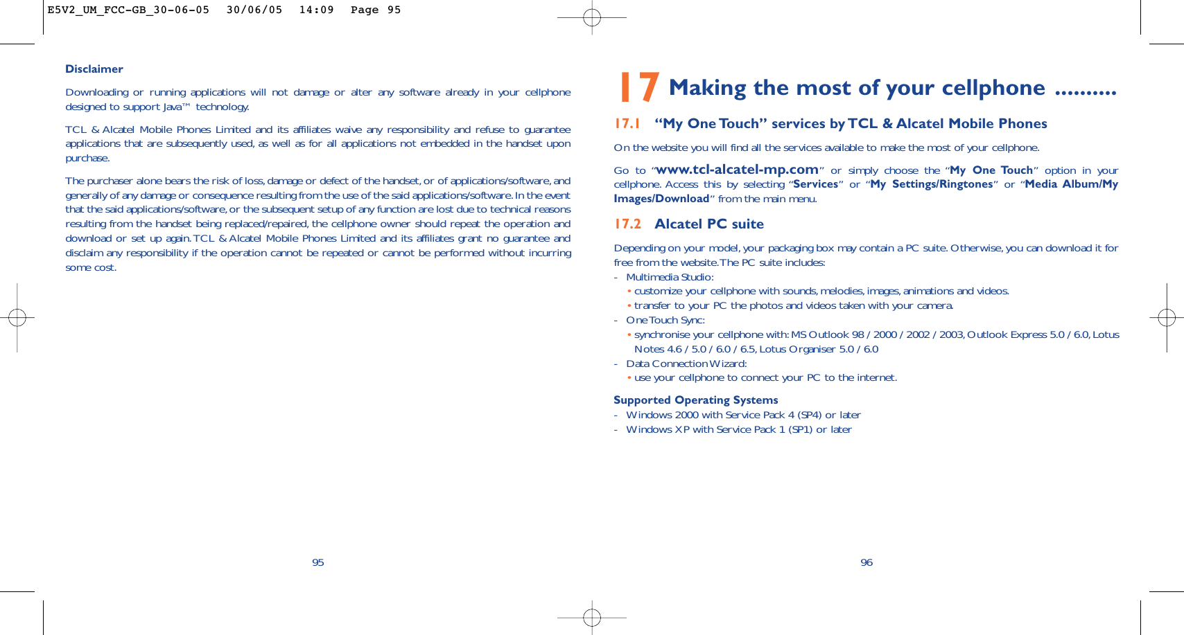 17 Making the most of your cellphone ..........17.1 “My One Touch” services by TCL &amp; Alcatel Mobile PhonesOn the website you will find all the services available to make the most of your cellphone.Go to “www.tcl-alcatel-mp.com” or simply choose the “My One Touch” option in yourcellphone. Access this by selecting “Services” or “My Settings/Ringtones” or “Media Album/MyImages/Download” from the main menu.17.2 Alcatel PC suiteDepending on your model,your packaging box may contain a PC suite. Otherwise, you can download it forfree from the website.The PC suite includes:-Multimedia Studio:•customize your cellphone with sounds,melodies, images, animations and videos.•transfer to your PC the photos and videos taken with your camera.-One Touch Sync:•synchronise your cellphone with:MS Outlook 98 / 2000 / 2002 / 2003, Outlook Express 5.0 / 6.0,LotusNotes 4.6 / 5.0 / 6.0 / 6.5, Lotus Organiser 5.0 / 6.0-Data Connection Wizard:•use your cellphone to connect your PC to the internet.Supported Operating Systems-Windows 2000 with Service Pack 4 (SP4) or later-Windows XP with Service Pack 1 (SP1) or later9695DisclaimerDownloading or running applications will not damage or alter any software already in your cellphonedesigned to support Java™ technology.TCL &amp; Alcatel Mobile Phones Limited and its affiliates waive any responsibility and refuse to guaranteeapplications that are subsequently used, as well as for all applications not embedded in the handset uponpurchase.The purchaser alone bears the risk of loss,damage or defect of the handset,or of applications/software,andgenerally of any damage or consequence resulting from the use of the said applications/software.In the eventthat the said applications/software,or the subsequent setup of any function are lost due to technical reasonsresulting from the handset being replaced/repaired, the cellphone owner should repeat the operation anddownload or set up again.TCL &amp; Alcatel Mobile Phones Limited and its affiliates grant no guarantee anddisclaim any responsibility if the operation cannot be repeated or cannot be performed without incurringsome cost.E5V2_UM_FCC-GB_30-06-05  30/06/05  14:09  Page 95
