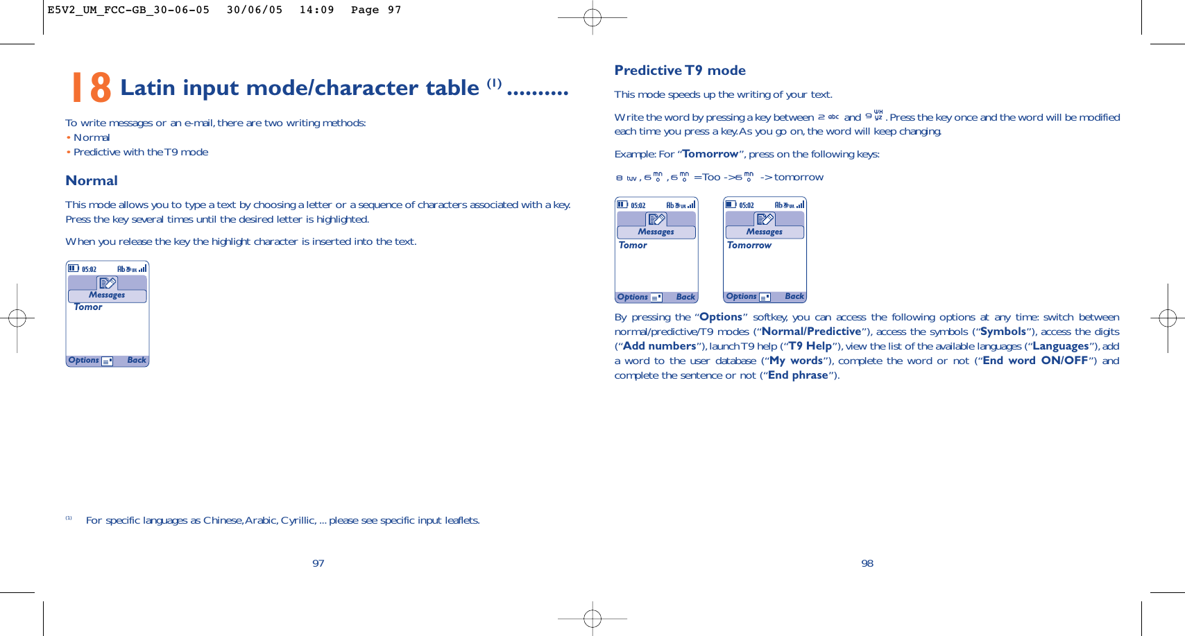 Predictive T9  modeThis mode speeds up the writing of your text.Write the word by pressing a key between  and  .Press the key once and the word will be modifiedeach time you press a key.As you go on, the word will keep changing.Example: For “Tomorrow”, press on the following keys:,,= Too -&gt;  -&gt; tomorrow98MessagesTomorMessagesTomorrowOptions BackOptions Back18 Latin input mode/character table (1) ..........To   write messages or an e-mail, there are two writing methods:•Normal •Predictive with the T9 modeNormalThis mode allows you to type a text by choosing a letter or a sequence of characters associated with a key.Press the key several times until the desired letter is highlighted.When you release the key the highlight character is inserted into the text.97MessagesTomor(1) For specific languages as Chinese,Arabic, Cyrillic, ... please see specific input leaflets.Options BackBy pressing the “Options” softkey, you can access the following options at any time: switch betweennormal/predictive/T9 modes (“Normal/Predictive”), access the symbols (“Symbols”), access the digits(“Add numbers”),launch T9 help (“T9 Help”), view the list of the available languages (“Languages”),adda word to the user database (“My words”), complete the word or not (“End word ON/OFF”) andcomplete the sentence or not (“End phrase”).E5V2_UM_FCC-GB_30-06-05  30/06/05  14:09  Page 97