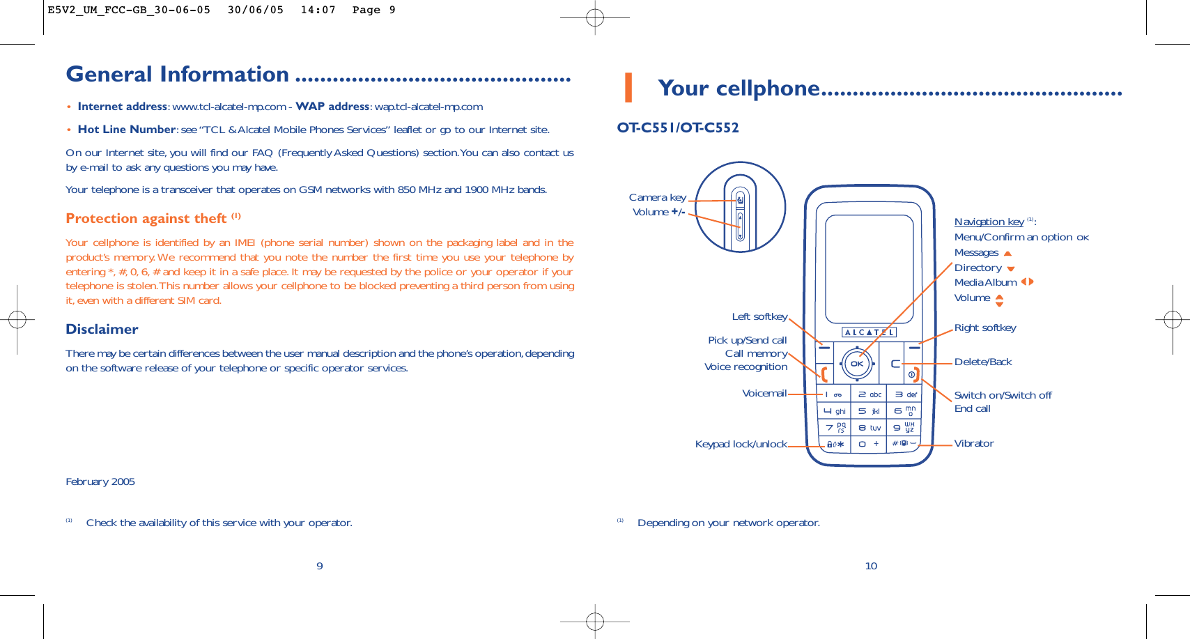 1Your cellphone................................................OT-C551/OT-C55210Delete/BackVoicemail Switch on/Switch offEnd callKeypad lock/unlockLeft softkey Right softkeyPick up/Send callCall memoryVoice recognitionNavigation key(1):Menu/Confirm an option Messages Directory Media Album Volume Vibrator(1) Depending on your network operator.Camera key Volume +/-General Information ............................................•Internet address:www.tcl-alcatel-mp.com - WAP address:wap.tcl-alcatel-mp.com•Hot Line Number:see “TCL &amp; Alcatel Mobile Phones Services” leaflet or go to our Internet site.On our Internet site, you will find our FAQ (Frequently Asked Questions) section.You can also contact usby e-mail to ask any questions you may have.Your telephone is a transceiver that operates on GSM networks with 850 MHz and 1900 MHz bands.Protection against theft (1)Your cellphone is identified by an IMEI (phone serial number) shown on the packaging label and in theproduct’s memory. We recommend that you note the number the first time you use your telephone byentering *, #, 0, 6, # and keep it in a safe place. It may be requested by the police or your operator if yourtelephone is stolen.This number allows your cellphone to be blocked preventing a third person from usingit, even with a different SIM card.DisclaimerThere may be certain differences between the user manual description and the phone’s operation,dependingon the software release of your telephone or specific operator services.February 20059(1) Check the availability of this service with your operator.E5V2_UM_FCC-GB_30-06-05  30/06/05  14:07  Page 9