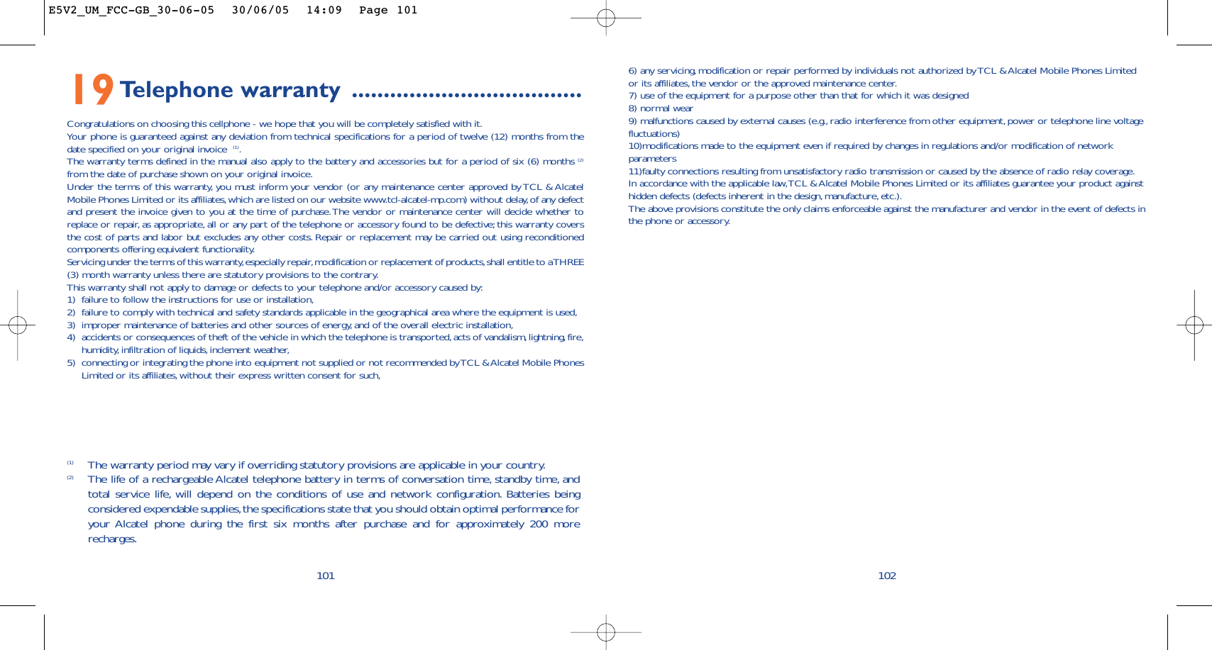 6) any servicing, modification or repair performed by individuals not authorized by TCL &amp; Alcatel Mobile Phones Limitedor its affiliates, the vendor or the approved maintenance center.7) use of the equipment for a purpose other than that for which it was designed8) normal wear9) malfunctions caused by external causes (e.g., radio interference from other equipment, power or telephone line voltagefluctuations)10)modifications made to the equipment even if required by changes in regulations and/or modification of networkparameters11)faulty connections resulting from unsatisfactory radio transmission or caused by the absence of radio relay coverage.In accordance with the applicable law,TCL &amp; Alcatel Mobile Phones Limited or its affiliates guarantee your product againsthidden defects (defects inherent in the design, manufacture, etc.).The above provisions constitute the only claims enforceable against the manufacturer and vendor in the event of defects inthe phone or accessory.10210119Telephone warranty ....................................Congratulations on choosing this cellphone - we hope that you will be completely satisfied with it.Your phone is guaranteed against any deviation from technical specifications for a period of twelve (12) months from thedate specified on your original invoice  (1).The warranty terms defined in the manual also apply to the battery and accessories but for a period of six (6) months (2)from the date of purchase shown on your original invoice.Under the terms of this warranty, you must inform your vendor (or any maintenance center approved by TCL &amp; AlcatelMobile Phones Limited or its affiliates,which are listed on our website www.tcl-alcatel-mp.com) without delay, of any defectand present the invoice given to you at the time of purchase.The vendor or maintenance center will decide whether toreplace or repair, as appropriate, all or any part of the telephone or accessory found to be defective; this warranty coversthe cost of parts and labor but excludes any other costs. Repair or replacement may be carried out using reconditionedcomponents offering equivalent functionality.Servicing under the terms of this warranty,especially repair,modification or replacement of products,shall entitle to a THREE(3) month warranty unless there are statutory provisions to the contrary.This warranty shall not apply to damage or defects to your telephone and/or accessory caused by:1) failure to follow the instructions for use or installation,2) failure to comply with technical and safety standards applicable in the geographical area where the equipment is used,3) improper maintenance of batteries and other sources of energy, and of the overall electric installation,4) accidents or consequences of theft of the vehicle in which the telephone is transported, acts of vandalism, lightning,fire,humidity, infiltration of liquids, inclement weather,5) connecting or integrating the phone into equipment not supplied or not recommended by TCL &amp; Alcatel Mobile PhonesLimited or its affiliates, without their express written consent for such,(1) The warranty period may vary if overriding statutory provisions are applicable in your country.(2) The life of a rechargeable Alcatel telephone battery in terms of conversation time, standby time, andtotal service life, will depend on the conditions of use and network configuration. Batteries beingconsidered expendable supplies,the specifications state that you should obtain optimal performance foryour Alcatel phone during the first six months after purchase and for approximately 200 morerecharges.E5V2_UM_FCC-GB_30-06-05  30/06/05  14:09  Page 101