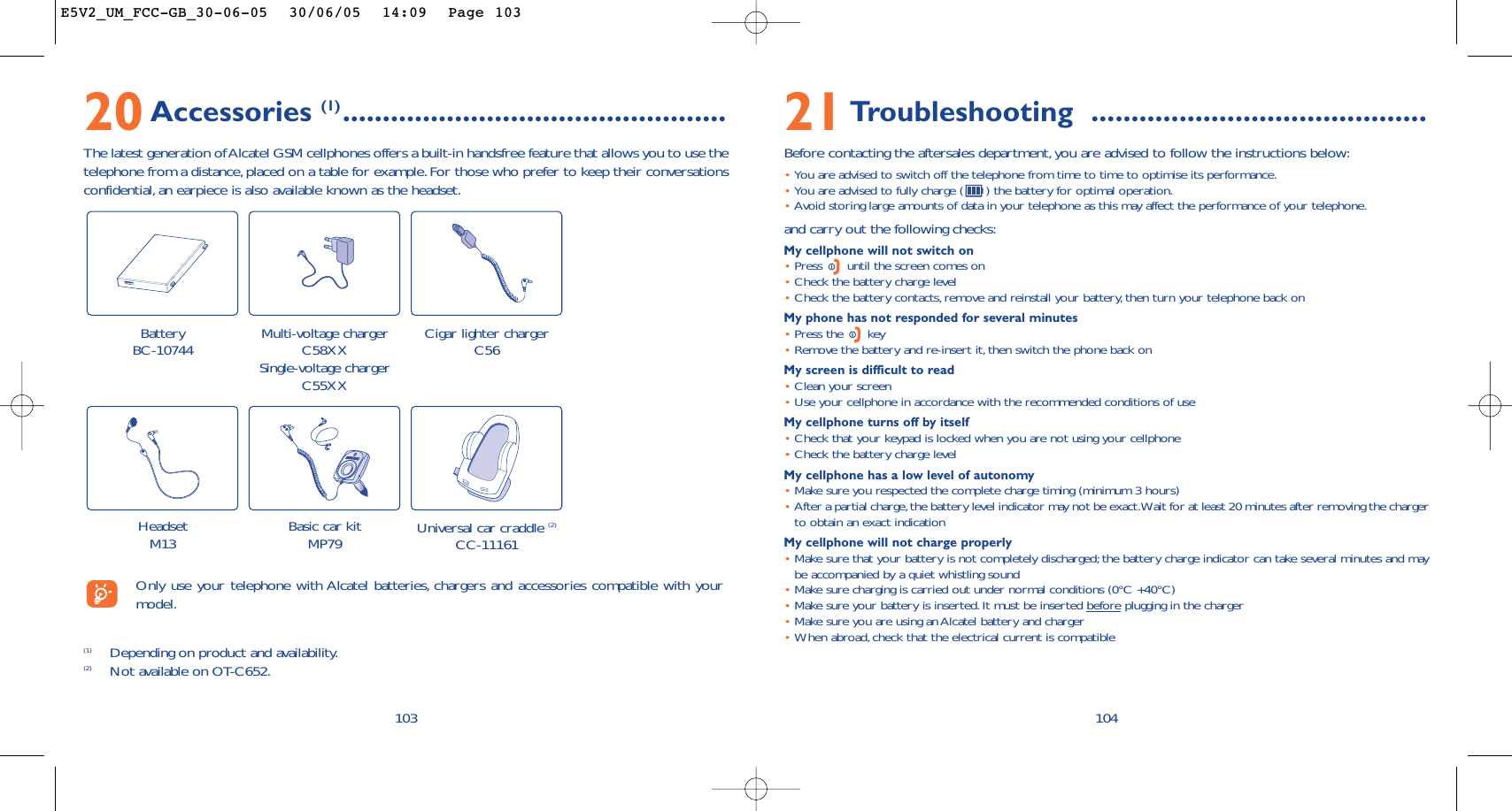 10421Troubleshooting ..........................................Before contacting the aftersales department,you are advised to follow the instructions below:•You are advised to switch off the telephone from time to time to optimise its performance.•You are advised to fully charge ( ) the battery for optimal operation.•Avoid storing large amounts of data in your telephone as this may affect the performance of your telephone.and carry out the following checks:My cellphone will not switch on•Press  until the screen comes on•Check the battery charge level•Check the battery contacts, remove and reinstall your battery, then turn your telephone back onMy phone has not responded for several minutes•Press the  key•Remove the battery and re-insert it, then switch the phone back on My screen is difficult to read•Clean your screen•Use your cellphone in accordance with the recommended conditions of useMy cellphone turns off by itself•Check that your keypad is locked when you are not using your cellphone•Check the battery charge levelMy cellphone has a low level of autonomy•Make sure you respected the complete charge timing (minimum 3 hours)•After a partial charge,the battery level indicator may not be exact.Wait for at least 20 minutes after removing the chargerto obtain an exact indicationMy cellphone will not charge properly•Make sure that your battery is not completely discharged; the battery charge indicator can take several minutes and maybe accompanied by a quiet whistling sound•Make sure charging is carried out under normal conditions (0°C +40°C)•Make sure your battery is inserted. It must be inserted beforeplugging in the charger•Make sure you are using an Alcatel battery and charger•When abroad,check that the electrical current is compatible20Accessories (1) ................................................The latest generation of Alcatel GSM cellphones offers a built-in handsfree feature that allows you to use thetelephone from a distance,placed on a table for example. For those who prefer to keep their conversationsconfidential, an earpiece is also available known as the headset.103Battery BC-10744 Cigar lighter chargerC56Basic car kitMP79 Universal car craddle (2)CC-11161(1) Depending on product and availability.(2) Not available on OT-C652.Only use your telephone with Alcatel batteries, chargers and accessories compatible with yourmodel.Multi-voltage chargerC58XXSingle-voltage chargerC55XXHeadsetM13E5V2_UM_FCC-GB_30-06-05  30/06/05  14:09  Page 103