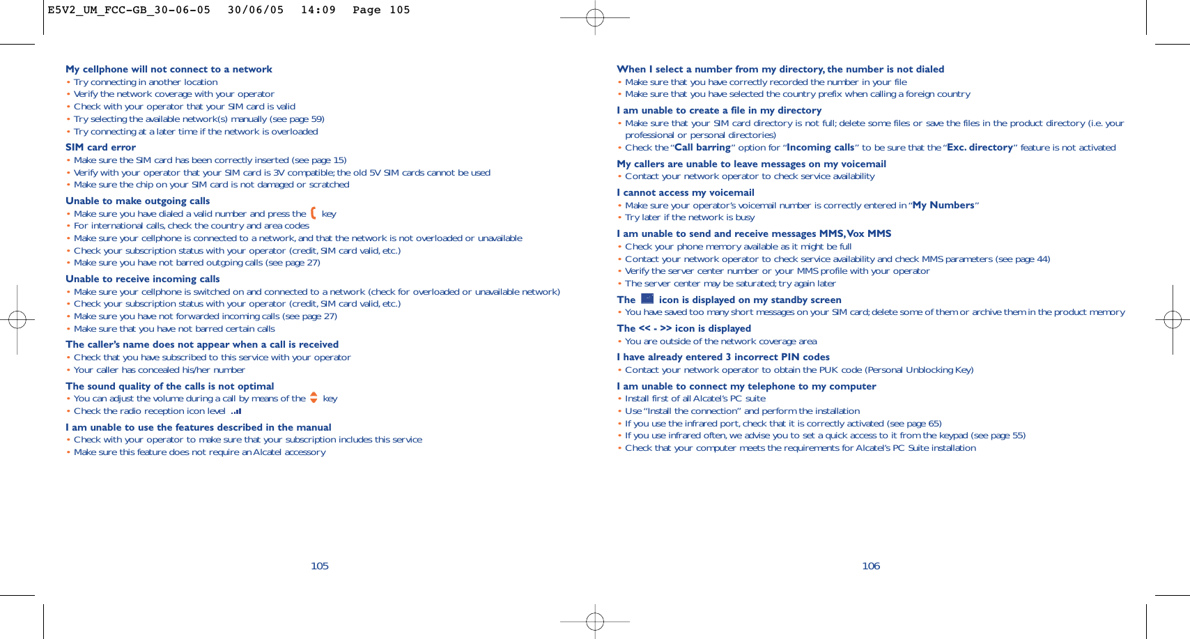 When I select a number from my directory, the number is not dialed•Make sure that you have correctly recorded the number in your file•Make sure that you have selected the country prefix when calling a foreign countryI am unable to create a file in my directory•Make sure that your SIM card directory is not full; delete some files or save the files in the product directory (i.e. yourprofessional or personal directories)•Check the “Call barring” option for “Incoming calls” to be sure that the “Exc. directory” feature is not activatedMy callers are unable to leave messages on my voicemail•Contact your network operator to check service availabilityI cannot access my voicemail•Make sure your operator’s voicemail number is correctly entered in “My Numbers”•Try later if the network is busyI am unable to send and receive messages MMS,Vox MMS•Check your phone memory available as it might be full•Contact your network operator to check service availability and check MMS parameters (see page 44)•Verify the server center number or your MMS profile with your operator•The server center may be saturated;try again laterThe  icon is displayed on my standby screen•You have saved too many short messages on your SIM card;delete some of them or archive them in the product memoryThe &lt;&lt; - &gt;&gt; icon is displayed•You are outside of the network coverage areaI have already entered 3 incorrect PIN codes•Contact your network operator to obtain the PUK code (Personal Unblocking Key)I am unable to connect my telephone to my computer•Install first of all Alcatel’s PC suite•Use “Install the connection” and perform the installation•If you use the infrared port, check that it is correctly activated (see page 65)•If you use infrared often, we advise you to set a quick access to it from the keypad (see page 55)•Check that your computer meets the requirements for Alcatel’s PC Suite installation106My cellphone will not connect to a network•Try connecting in another location•Verify the network coverage with your operator•Check with your operator that your SIM card is valid•Try selecting the available network(s) manually (see page 59)•Try connecting at a later time if the network is overloadedSIM card error•Make sure the SIM card has been correctly inserted (see page 15)•Verify with your operator that your SIM card is 3V compatible; the old 5V SIM cards cannot be used•Make sure the chip on your SIM card is not damaged or scratchedUnable to make outgoing calls•Make sure you have dialed a valid number and press the  key•For international calls,check the country and area codes•Make sure your cellphone is connected to a network,and that the network is not overloaded or unavailable•Check your subscription status with your operator (credit, SIM card valid,etc.)•Make sure you have not barred outgoing calls (see page 27)Unable to receive incoming calls•Make sure your cellphone is switched on and connected to a network (check for overloaded or unavailable network)•Check your subscription status with your operator (credit, SIM card valid,etc.)•Make sure you have not forwarded incoming calls (see page 27)•Make sure that you have not barred certain callsThe caller’s name does not appear when a call is received•Check that you have subscribed to this service with your operator•Your caller has concealed his/her numberThe sound quality of the calls is not optimal•You can adjust the volume during a call by means of the  key•Check the radio reception icon level I am unable to use the features described in the manual•Check with your operator to make sure that your subscription includes this service•Make sure this feature does not require an Alcatel accessory105E5V2_UM_FCC-GB_30-06-05  30/06/05  14:09  Page 105