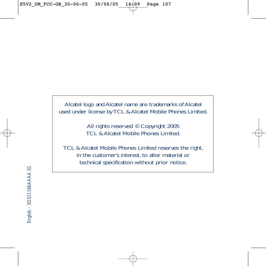 English - 3DS11166AAAA 01Alcatel logo and Alcatel name are trademarks of Alcatel used under license by TCL &amp; Alcatel Mobile Phones Limited.All rights reserved © Copyright 2005 TCL &amp; Alcatel Mobile Phones Limited.TCL &amp; Alcatel Mobile Phones Limited reserves the right,in the customer’s interest, to alter material or technical specification without prior notice.E5V2_UM_FCC-GB_30-06-05  30/06/05  14:09  Page 107