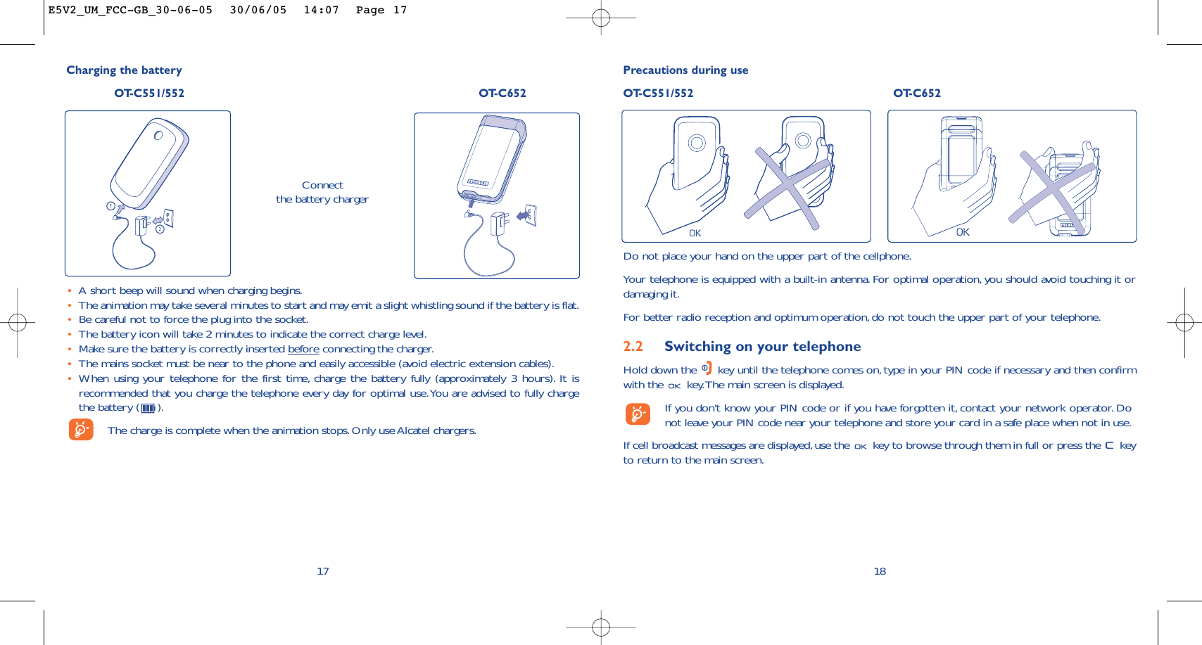 18Precautions during useOT-C551/552 OT-C652Do not place your hand on the upper part of the cellphone.Your telephone is equipped with a built-in antenna. For optimal operation, you should avoid touching it ordamaging it.For better radio reception and optimum operation,do not touch the upper part of your telephone.2.2 Switching on your telephoneHold down the  key until the telephone comes on, type in your PIN code if necessary and then confirmwith the  key.The main screen is displayed.If you don’t know your PIN code or if you have forgotten it, contact your network operator. Donot leave your PIN code near your telephone and store your card in a safe place when not in use.If cell broadcast messages are displayed,use the  key to browse through them in full or press the  keyto return to the main screen.Charging the batteryOT-C551/552 OT-C652Connect the battery charger•A short beep will sound when charging begins.•The animation may take several minutes to start and may emit a slight whistling sound if the battery is flat.•Be careful not to force the plug into the socket.•The battery icon will take 2 minutes to indicate the correct charge level.•Make sure the battery is correctly inserted beforeconnecting the charger.•The mains socket must be near to the phone and easily accessible (avoid electric extension cables).•When using your telephone for the first time, charge the battery fully (approximately 3 hours). It isrecommended that you charge the telephone every day for optimal use.You are advised to fully chargethe battery ( ).The charge is complete when the animation stops. Only use Alcatel chargers.17E5V2_UM_FCC-GB_30-06-05  30/06/05  14:07  Page 17