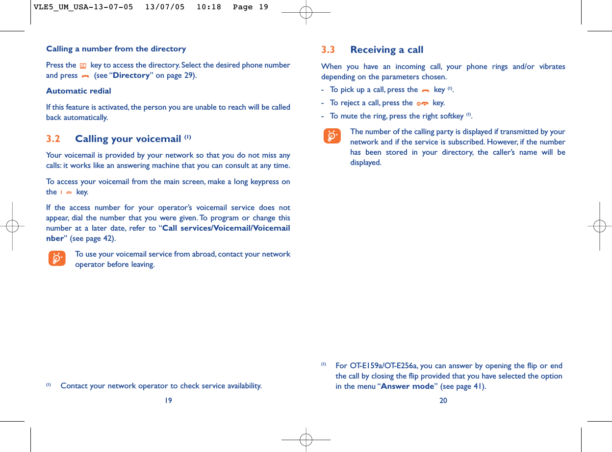 3.3 Receiving a callWhen you have an incoming call, your phone rings and/or vibratesdepending on the parameters chosen.-To pick up a call, press the  key (1).-To reject a call, press the  key.-To mute the ring, press the right softkey (1).The number of the calling party is displayed if transmitted by yournetwork and if the service is subscribed. However, if the numberhas been stored in your directory, the caller’s name will bedisplayed.20(1) For OT-E159a/OT-E256a, you can answer by opening the flip or endthe call by closing the flip provided that you have selected the optionin the menu “Answer mode” (see page 41).Calling a number from the directory Press the  key to access the directory. Select the desired phone numberand press  (see “Directory”on page 29).Automatic redialIf this feature is activated, the person you are unable to reach will be calledback automatically.3.2 Calling your voicemail (1)Your voicemail is provided by your network so that you do not miss anycalls: it works like an answering machine that you can consult at any time.To   access your voicemail from the main screen, make a long keypress onthe key.If the access number for your operator’s voicemail service does notappear, dial the number that you were given. To program or change thisnumber at a later date, refer to “Call services/Voicemail/Voicemailnber” (see page 42).To   use your voicemail service from abroad, contact your networkoperator before leaving.19(1) Contact your network operator to check service availability.VLE5_UM_USA-13-07-05  13/07/05  10:18  Page 19