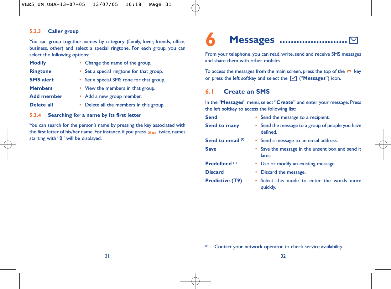 6Messages ........................From your telephone, you can read, write, send and receive SMS messagesand share them with other mobiles.To   access the messages from the main screen, press the top of the  keyor press the left softkey and select the  (“Messages”) icon.6.1 Create an SMSIn the “Messages” menu, select “Create” and enter your message. Pressthe left softkey to access the following list:Send •Send the message to a recipient.Send to many •Send the message to a group of people you havedefined.Send to email (1) •Send a message to an email address.Save •Save the message in the unsent box and send itlater.Predefined (1) •Use or modify an existing message.Discard •Discard the message.Predictive (T9)  •Select this mode to enter the words morequickly.32(1) Contact your network operator to check service availability.315.2.3 Caller groupYou can group together names by category (family, lover, friends, office,business, other) and select a special ringtone. For each group, you canselect the following options:Modify •Change the name of the group.Ringtone •Set a special ringtone for that group.SMS alert •Set a special SMS tone for that group.Members •View the members in that group.Add member •Add a new group member.Delete all •Delete all the members in this group.5.2.4 Searching for a name by its first letterYou can search for the person’s name by pressing the key associated withthe first letter of his/her name. For instance, if you press  twice, namesstarting with “B” will be displayed.VLE5_UM_USA-13-07-05  13/07/05  10:18  Page 31