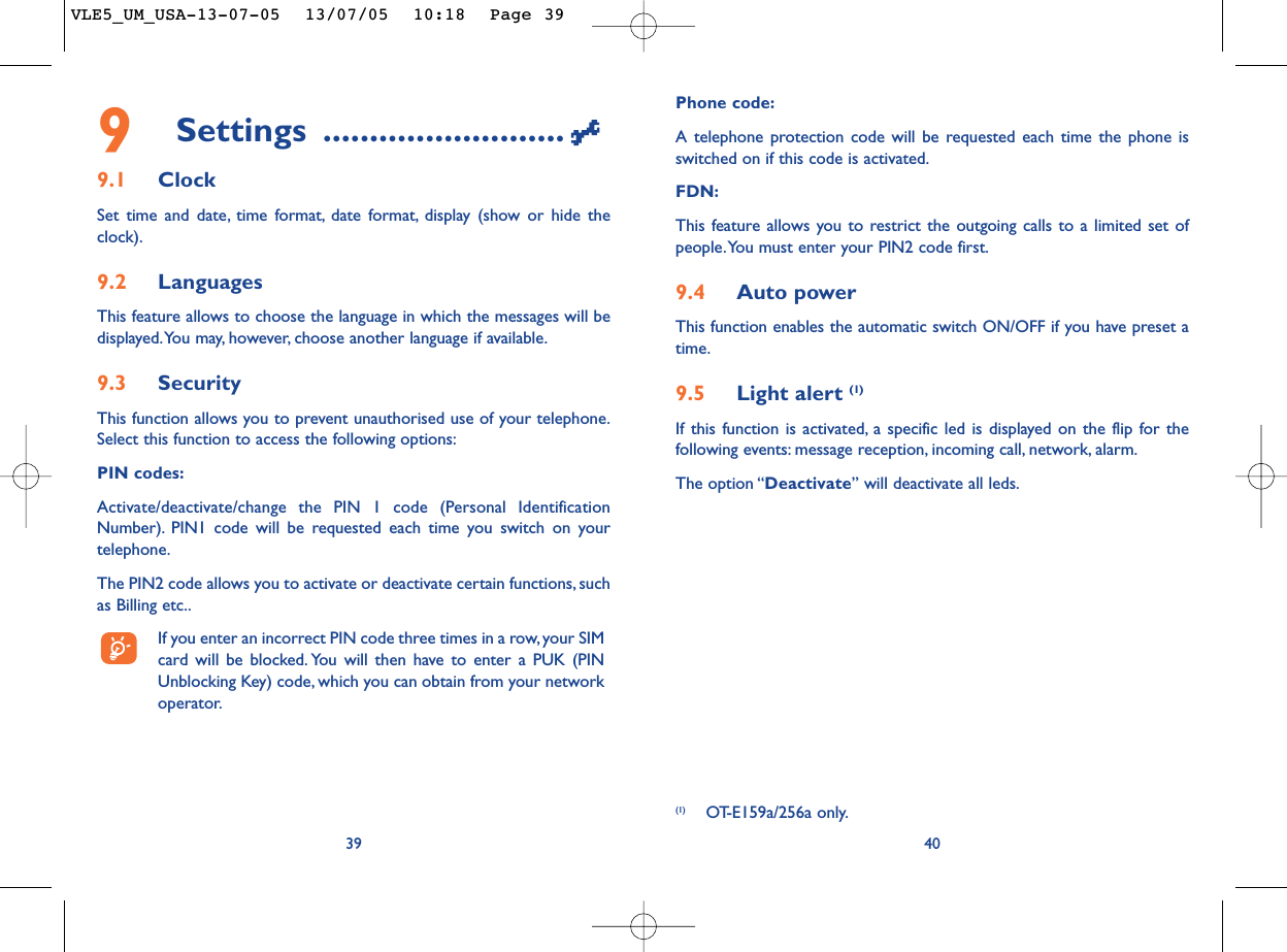 Phone code:A telephone protection code will be requested each time the phone isswitched on if this code is activated.FDN:This feature allows you to restrict the outgoing calls to a limited set ofpeople.You must enter your PIN2 code first.9.4 Auto powerThis function enables the automatic switch ON/OFF if you have preset atime.9.5 Light alert (1)If this function is activated, a specific led is displayed on the flip for thefollowing events: message reception, incoming call, network, alarm.The option “Deactivate” will deactivate all leds.409Settings ..........................9.1 ClockSet time and date, time format, date format, display (show or hide theclock).9.2 LanguagesThis feature allows to choose the language in which the messages will bedisplayed.You may, however, choose another language if available.9.3 SecurityThis function allows you to prevent unauthorised use of your telephone.Select this function to access the following options:PIN codes:Activate/deactivate/change the PIN 1 code (Personal IdentificationNumber). PIN1 code will be requested each time you switch on yourtelephone.The PIN2 code allows you to activate or deactivate certain functions, suchas Billing etc..If you enter an incorrect PIN code three times in a row, your SIMcard will be blocked. You will then have to enter a PUK (PINUnblocking Key) code, which you can obtain from your networkoperator.39(1) OT-E159a/256a only.VLE5_UM_USA-13-07-05  13/07/05  10:18  Page 39