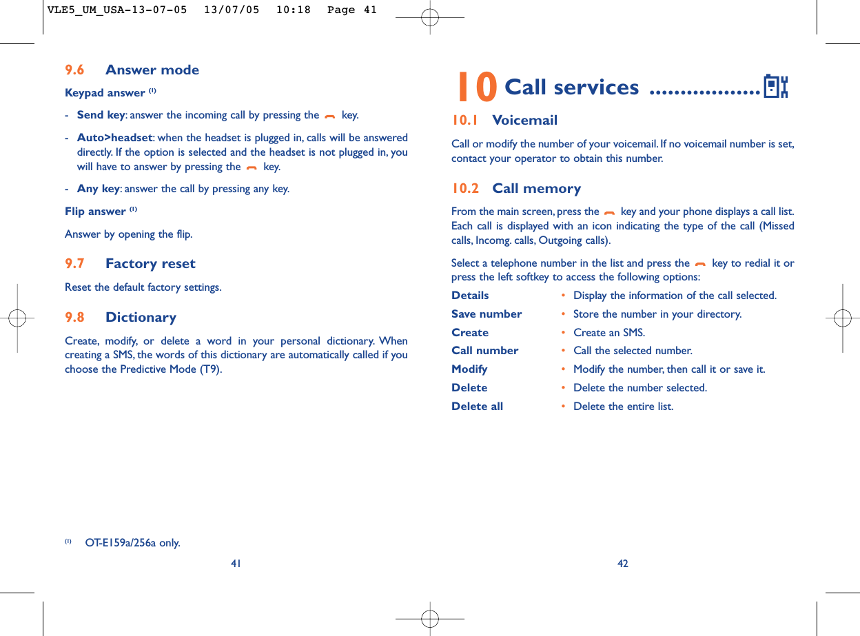 4210 Call services ..................10.1 VoicemailCall or modify the number of your voicemail. If no voicemail number is set,contact your operator to obtain this number.10.2 Call memoryFrom the main screen, press the  key and your phone displays a call list.Each call is displayed with an icon indicating the type of the call (Missedcalls, Incomg. calls, Outgoing calls).Select a telephone number in the list and press the  key to redial it orpress the left softkey to access the following options:Details •Display the information of the call selected.Save number •Store the number in your directory.Create  •Create an SMS.Call number •Call the selected number.Modify •Modify the number, then call it or save it.Delete •Delete the number selected.Delete all •Delete the entire list.9.6 Answer modeKeypad answer (1)-Send key:answer the incoming call by pressing the  key.-Auto&gt;headset:when the headset is plugged in, calls will be answereddirectly. If the option is selected and the headset is not plugged in, youwill have to answer by pressing the  key.-Any key:answer the call by pressing any key.Flip answer (1)Answer by opening the flip.9.7 Factory resetReset the default factory settings.9.8 DictionaryCreate, modify, or delete a word in your personal dictionary. Whencreating a SMS, the words of this dictionary are automatically called if youchoose the Predictive Mode (T9).41(1) OT-E159a/256a only.VLE5_UM_USA-13-07-05  13/07/05  10:18  Page 41