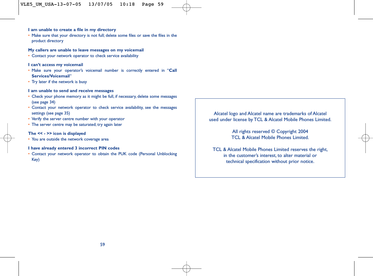 I am unable to create a file in my directory•Make sure that your directory is not full; delete some files or save the files in theproduct directoryMy callers are unable to leave messages on my voicemail•Contact your network operator to check service availabilityI can’t access my voicemail•Make sure your operator’s voicemail number is correctly entered in “CallServices/Voicemail”•Tr y later if the network is busyI am unable to send and receive messages•Check your phone memory as it might be full, if necessary, delete some messages(see page 34)•Contact your network operator to check service availability, see the messagessettings (see page 35)•Verify the server centre number with your operator•The server centre may be saturated; try again laterThe &lt;&lt; - &gt;&gt; icon is displayed•You are outside the network coverage areaI have already entered 3 incorrect PIN codes•Contact your network operator to obtain the PUK code (Personal UnblockingKey)59Alcatel logo and Alcatel name are trademarks of Alcatel used under license by TCL &amp; Alcatel Mobile Phones Limited.All rights reserved © Copyright 2004 TCL &amp; Alcatel Mobile Phones Limited.TCL &amp; Alcatel Mobile Phones Limited reserves the right,in the customer’s interest, to alter material or technical specification without prior notice.VLE5_UM_USA-13-07-05  13/07/05  10:18  Page 59