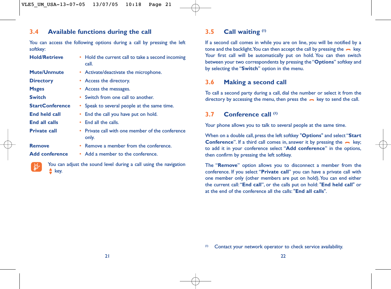 3.5 Call waiting (1)If a second call comes in while you are on line, you will be notified by atone and the backlight.You can then accept the call by pressing the  key.Your first call will be automatically put on hold. You can then switchbetween your two correspondents by pressing the “Options” softkey andby selecting the “Switch” option in the menu.3.6 Making a second callTo   call a second party during a call, dial the number or select it from thedirectory by accessing the menu, then press the  key to send the call.3.7 Conference call (1)Your phone allows you to talk to several people at the same time.When on a double call, press the left softkey &quot;Options&quot; and select “StartConference”. If a third call comes in, answer it by pressing the  key;to add it in your conference select “Add conference” in the options,then confirm by pressing the left softkey.The “Remove” option allows you to disconnect a member from theconference. If you select “Private call” you can have a private call withone member only (other members are put on hold).You can end eitherthe current call:“End call”, or the calls put on hold: &quot;End held call&quot; orat the end of the conference all the calls: &quot;End all calls&quot;.22(1) Contact your network operator to check service availability.3.4 Available functions during the callYou can access the following options during a call by pressing the leftsoftkey:Hold/Retrieve •Hold the current call to take a second incomingcall.Mute/Unmute •Activate/deactivate the microphone.Directory •Access the directory.Msges •Access the messages.Switch •Switch from one call to another.StartConference •Speak to several people at the same time.End held call •End the call you have put on hold.End all calls •End all the calls.Private call •Private call with one member of the conferenceonly.Remove •Remove a member from the conference.Add conference •Add a member to the conference.You can adjust the sound level during a call using the navigationkey.21VLE5_UM_USA-13-07-05  13/07/05  10:18  Page 21