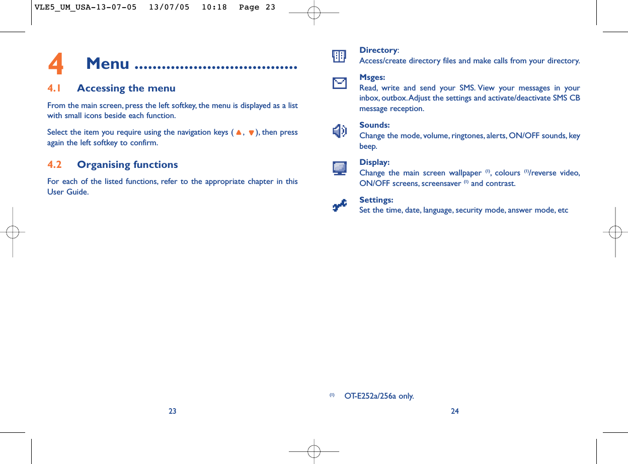 Directory:Access/create directory files and make calls from your directory.Msges:Read, write and send your SMS. View your messages in yourinbox, outbox.Adjust the settings and activate/deactivate SMS CBmessage reception.Sounds:Change the mode, volume, ringtones, alerts, ON/OFF sounds, keybeep.Display:Change the main screen wallpaper (1),colours  (1)/reverse video,ON/OFF screens, screensaver (1) and contrast.Settings:Set the time, date, language, security mode, answer mode, etc24(1) OT-E252a/256a only.234Menu ....................................4.1 Accessing the menuFrom the main screen, press the left softkey, the menu is displayed as a listwith small icons beside each function.Select the item you require using the navigation keys ( , ), then pressagain the left softkey to confirm.4.2 Organising functionsFor each of the listed functions, refer to the appropriate chapter in thisUser Guide.VLE5_UM_USA-13-07-05  13/07/05  10:18  Page 23