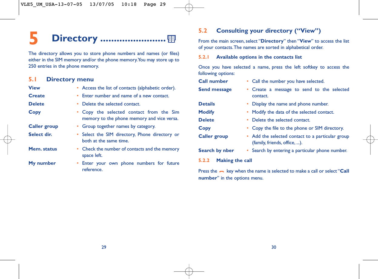 5.2 Consulting your directory (“View”)From the main screen, select “Directory” then “View” to access the listof your contacts.The names are sorted in alphabetical order.5.2.1 Available options in the contacts listOnce you have selected a name, press the left softkey to access thefollowing options:Call number •Call the number you have selected.Send message •Create a message to send to the selectedcontact.Details •Display the name and phone number.Modify •Modify the data of the selected contact.Delete •Delete the selected contact.Copy •Copy the file to the phone or SIM directory.Caller group •Add the selected contact to a particular group(family, friends, office, ...).Search by nber •Search by entering a particular phone number.5.2.2 Making the callPress the  key when the name is selected to make a call or select “Callnumber” in the options menu.30295Directory ........................The directory allows you to store phone numbers and names (or files)either in the SIM memory and/or the phone memory.You may store up to250 entries in the phone memory.5.1 Directory menuView •Access the list of contacts (alphabetic order).Create •Enter number and name of a new contact.Delete •Delete the selected contact.Copy •Copy the selected contact from the Simmemory to the phone memory and vice versa.Caller group •Group together names by category.Select dir. •Select the SIM directory, Phone directory orboth at the same time.Mem. status •Check the number of contacts and the memoryspace left.My number •Enter your own phone numbers for futurereference.VLE5_UM_USA-13-07-05  13/07/05  10:18  Page 29