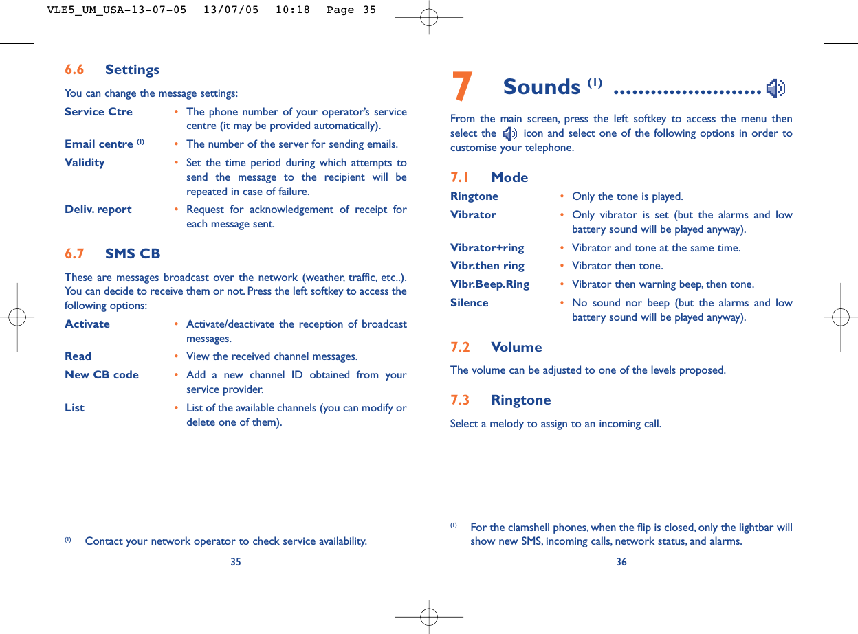 7Sounds (1) ........................From the main screen, press the left softkey to access the menu thenselect the  icon and select one of the following options in order tocustomise your telephone.7.1 ModeRingtone •Only the tone is played.Vibrator •Only vibrator is set (but the alarms and lowbattery sound will be played anyway).Vibrator+ring •Vibrator and tone at the same time.Vibr.then ring •Vibrator then tone.Vibr.Beep.Ring •Vibrator then warning beep, then tone.Silence •No sound nor beep (but the alarms and lowbattery sound will be played anyway).7.2 VolumeThe volume can be adjusted to one of the levels proposed.7.3 RingtoneSelect a melody to assign to an incoming call.36(1) For the clamshell phones, when the flip is closed, only the lightbar willshow new SMS, incoming calls, network status, and alarms.356.6 SettingsYou can change the message settings:Service Ctre •The phone number of your operator’s servicecentre (it may be provided automatically).Email centre (1) •The number of the server for sending emails.Validity •Set the time period during which attempts tosend the message to the recipient will berepeated in case of failure.Deliv. report •Request for acknowledgement of receipt foreach message sent.6.7 SMS CBThese are messages broadcast over the network (weather, traffic, etc..).You can decide to receive them or not. Press the left softkey to access thefollowing options:Activate •Activate/deactivate the reception of broadcastmessages.Read •View the received channel messages.New CB code •Add a new channel ID obtained from yourservice provider.List •List of the available channels (you can modify ordelete one of them).(1) Contact your network operator to check service availability.VLE5_UM_USA-13-07-05  13/07/05  10:18  Page 35