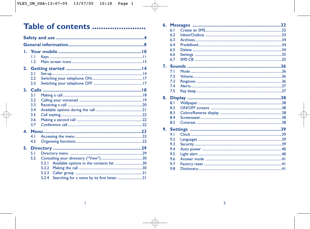 6. Messages ......................................................................326.1 Create an SMS....................................................................................326.2 Inbox/Outbox ....................................................................................336.3 Archives................................................................................................346.4 Predefined............................................................................................346.5 Delete ..................................................................................................346.6 Settings ................................................................................................356.7 SMS CB ................................................................................................357. Sounds ..........................................................................367.1 Mode ....................................................................................................367.2 Volume..................................................................................................367.3 Ringtone ..............................................................................................367.4 Alerts ....................................................................................................377.5 Key beep ..............................................................................................378. Display ..........................................................................388.1 Wallpaper ............................................................................................388.2 ON/OFF screens ..............................................................................388.3 Colors/Reverse display ....................................................................388.4 Screensaver..........................................................................................388.5 Contrast ..............................................................................................389. Settings ........................................................................399.1 Clock ....................................................................................................399.2 Languages ............................................................................................399.3 Security ................................................................................................399.4 Auto power ........................................................................................409.5 Light alert ............................................................................................409.6 Answer mode ....................................................................................419.7 Factory reset ......................................................................................419.8 Dictionary............................................................................................412Ta b le of contents ........................Safety and use ......................................................................4General information............................................................81. Your mobile ..................................................................101.1 Keys ......................................................................................................111.2 Main screen icons ..............................................................................132. Getting started ............................................................142.1 Set-up....................................................................................................142.2 Switching your telephone ON........................................................172.3 Switching your telephone OFF ......................................................173. Calls ..............................................................................183.1 Making a call........................................................................................183.2 Calling your voicemail ......................................................................193.3 Receiving a call ..................................................................................203.4 Available options during the call....................................................213.5 Call waiting..........................................................................................223.6 Making a second call ........................................................................223.7 Conference call ..................................................................................224. Menu..............................................................................234.1 Accessing the menu ..........................................................................234.2 Organising functions..........................................................................235. Directory ......................................................................295.1 Directory menu ................................................................................295.2 Consulting your directory (“View”)..............................................305.2.1 Available options in the contacts list ..............................305.2.2 Making the call ......................................................................305.2.3 Caller group ..........................................................................315.2.4 Searching for a name by its first letter............................311VLE5_UM_USA-13-07-05  13/07/05  10:18  Page 1
