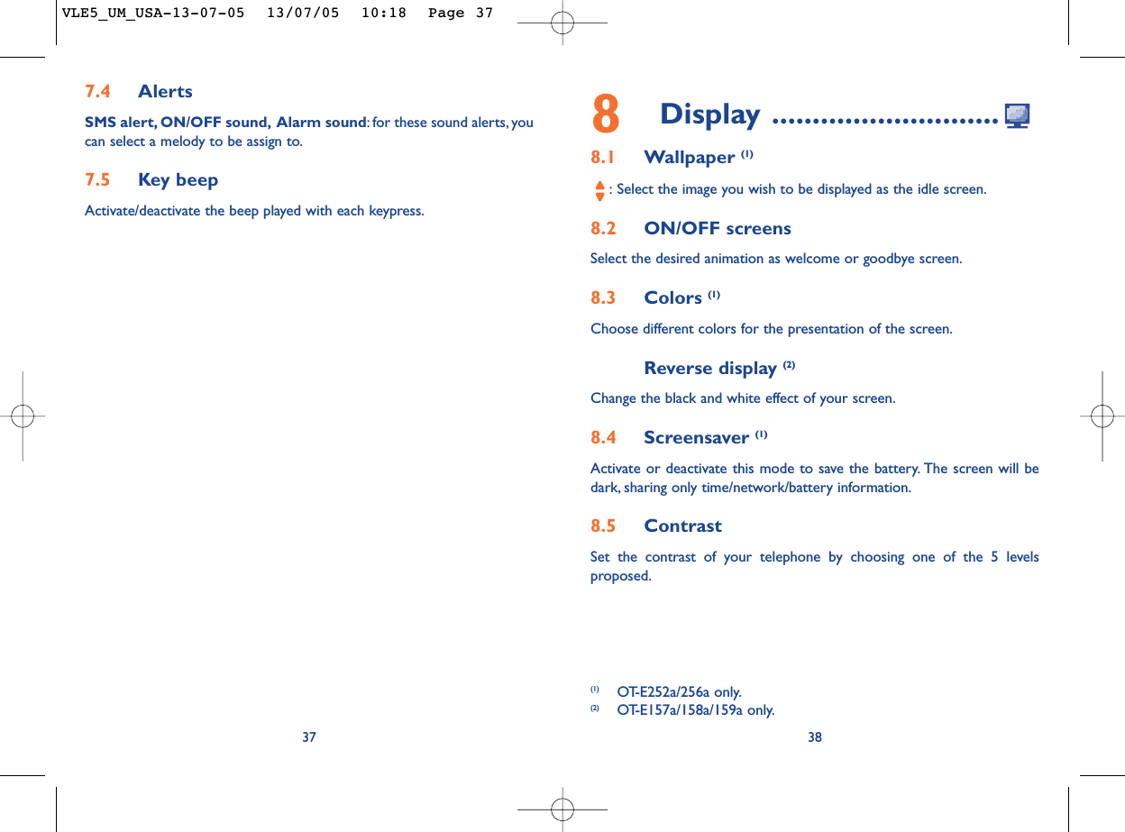 8Display ............................8.1 Wallpaper (1):Select the image you wish to be displayed as the idle screen.8.2 ON/OFF screensSelect the desired animation as welcome or goodbye screen.8.3 Colors (1)Choose different colors for the presentation of the screen.Reverse display (2)Change the black and white effect of your screen.8.4 Screensaver (1)Activate or deactivate this mode to save the battery. The screen will bedark, sharing only time/network/battery information.8.5 ContrastSet the contrast of your telephone by choosing one of the 5 levelsproposed.387.4 AlertsSMS alert, ON/OFF sound, Alarm sound:for these sound alerts, youcan select a melody to be assign to.7.5 Key beepActivate/deactivate the beep played with each keypress.37(1) OT-E252a/256a only.(2) OT-E157a/158a/159a only.VLE5_UM_USA-13-07-05  13/07/05  10:18  Page 37