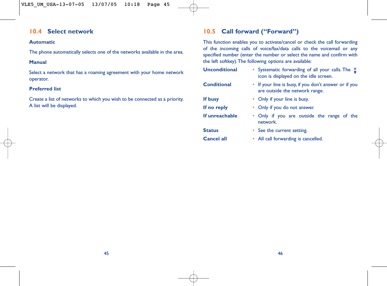 4610.5 Call forward (“Forward”)This function enables you to activate/cancel or check the call forwardingof the incoming calls of voice/fax/data calls to the voicemail or anyspecified number (enter the number or select the name and confirm withthe left softkey).The following options are available:Unconditional •Systematic forwarding of all your calls. The icon is displayed on the idle screen.Conditional •If your line is busy, if you don&apos;t answer or if youare outside the network range.If busy •Only if your line is busy.If no reply •Only if you do not answer.If unreachable •Only if you are outside the range of thenetwork.Status •See the current setting.Cancel all •All call forwarding is cancelled.4510.4 Select network AutomaticThe phone automatically selects one of the networks available in the area.ManualSelect a network that has a roaming agreement with your home networkoperator.Preferred listCreate a list of networks to which you wish to be connected as a priority.A list will be displayed.VLE5_UM_USA-13-07-05  13/07/05  10:18  Page 45